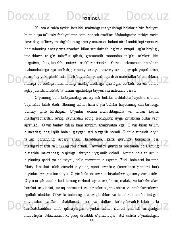 XULOSA 
Xulosa o‘rnida aytish kerakki, maktabgacha yoshdagi bolalar o‘yin faoliyati
bilan birga ta’limiy faoliyatlarda ham ishtirok etadilar. Maktabgacha tarbiya yoshi
davridagi ta’limiy mashg‘ulotning asosiy mazmuni bolani atrof muhitdagi narsa va
hodisalarning asosiy xususiyatlari  bilan tanishtirish, og‘zaki nutqni lug‘at boyligi,
tovushlarni   to‘g‘ri   talaffuz   qilish,   grammatik   tomondan   to‘g‘ri   so‘zlashlikka
o‘rgatish,   bog‘lanishli   nutqni   shakllantirishdan   iborat,   elementar   mavhum
tushunchalarga   ega   bo‘lish,   jismoniy   tarbiya,   tasviriy   san’at,   qirqib   yopishtirish,
rasm, loy yoki plastilindan turli buyumlar yasash, qurilish materiallar bilan ishlash,
musiqa  va  boshqa  mazmundagi  mashg‘ulotlarga  qaratilgan  bo‘ladi,  bu  esa  bolani
aqliy jihatdan maktab ta’limini egallashga tayyorlash imkonini beradi. 
O‘yinning   bola   tarbiyasidagi   asosiy   roli   bolalar   tashkilotsi   hayotini   u   bilan
boyitishni   talab   etadi.   Shuning   uchun   ham   o‘yin   bolalar   hayotining   kun   tartibiga
doimiy   qilib   kiritilgan.   O‘yinlar   uchun   nonushtagacha   va   undan   keyin,
mashg‘ulotlardan   so‘ng,   sayrlardan   so‘ng,   kechqurun   uyga   ketishdan   oldin   vaqt
ajratiladi.   O`yin   tanlay   bilish   ham   muhim   ahamiyatga   ega.   O`yin   bilan   ta’lim
o`rtasidagi   bog`liqlik   bola   ulg`aygan   sari   o`zgarib   boradi.   Kichik   guruhda   o`yin
ta’lim   berishning   asosiy   shakli   hisoblansa,   katta   guruhga   borganda   esa
mashg`ulotlarda   ta’limning   roli   ortadi.   Tayyorlov   guruhiga   borganda   bolalarning
o`zlarida   maktabdagi   o`qishga   ishtiyoq   uyg`onib   qoladi.   Ammo   bolalar   uchun
o`yinning   qadri   yo`qolmaydi,   balki   mazmuni   o`zgaradi.   Endi   bolalarni   ko`proq
fikriy   faollikni   talab   etuvchi   o`yinlar,   sport   tarzidagi   (musobaqa   jihatlari   bor)
o`yinlar qiziqtira boshlaydi. O`yin bola shaxsini tarbiyalashning asosiy vositasidir.
O`yin orqali bolalar kattalarning mehnat tajribasini, bilim, malaka va ko`nikmalari
harakat   usullarini,   axloq   normalari   va   qoidalarini,   mulohaza   va   muhokamalarini
egallab   oladilar.   O`yinda   bolaning   o`z   tengdoshlari   va   kattalar   bilan   bo`ladigan
munosabat   usullari   shakllanadi,   his   va   didlari   tarbiyalanadi . Ertalab   o‘ta
harakatchanlikni   talab   qilmaydigan   o‘yinlar   uchun   sharoit   yaratish   maqsadga
muvofiqdir.   Mazmunan   ko‘proq   didaktik   o‘yinchoqlar,   stol   ustida   o‘ynaladigan
33 