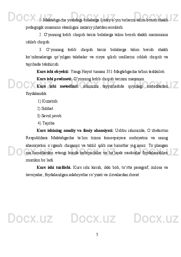 1. M aktabgacha yoshdagi bolalarga  Ijodiy o‘yin turlarini  talim berish shakli
pedagogik muammo ekanligini nazariy jihatdan asoslash. 
2.   O‘yinning   kelib   chiqish   tarixi   bolalarga   talim   berish   shakli   mazmunini
ishlab chiqish. 
3.   O‘yinning   kelib   chiqish   tarixi   bolalarga   talim   berish   shakli
ko nikmalarigaʻ   qo yilgan   talabalar   va   rioya   qilish   usullarini   ishlab   chiqish   va	ʻ
tajribada tekshirish. 
Kurs ishi  obyekti:  Yangi Hayot tumani 351-Magtabgacha ta'lim tashkiloti.
Kurs ishi  predmeti:  O‘yinning kelib chiqish tarixini  mazmuni. 
Kurs   ishi   metodlari:   ishimizni   tayyorlashda   quyidagi   metodlardan
foydalandik.
 1) Kuzatish 
2) Suhbat. 
3) Savol javob.
 4) Tajriba
Kurs   ishining   amaliy   va   ilmiy   ahamiyati:   Ushbu   ishimizda,   O`zbekiston
Respublikasi   Maktabgacha   ta`lim   tizimi   konsepsiyasi   mohiyatini   va   uning
ahamiyatini   o`rganib   chiqamiz   va   tahlil   qilib   ma`lumotlar   yig`amiz.   To`plangan
ma`lumotlardan   ertangi   kunda   tarbiyachilar   va   bo`lajak   mudiralar   foydalanishlari
mumkin bo`ladi.
Kurs   ishi   tuzilishi.   Kurs   ishi   kirish,   ikki   bob,   to‘rtta   paragraf,   xulosa   va
tavsiyalar, foydalanilgan adabiyotlar ro‘yxati va ilovalardan iborat.
5 