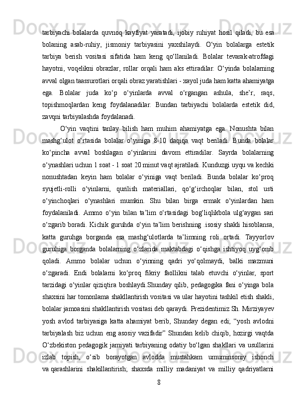 tarbiyachi   bolalarda   quvnoq   kayfiyat   yaratadi,   ijobiy   ruhiyat   hosil   qiladi,   bu   esa
bolaning   asab-ruhiy,   jismoniy   tarbiyasini   yaxshilaydi.   O‘yin   bolalarga   estetik
tarbiya   berish   vositasi   sifatida   ham   keng   qo‘llaniladi.   Bolalar   tevarak-atrofdagi
hayotni,   voqelikni   obrazlar,   rollar   orqali   ham   aks   ettiradilar.   O‘yinda   bolalarning
avval olgan taassurotlari orqali obraz yaratishlari - xayol juda ham katta ahamiyatga
ega.   Bolalar   juda   ko‘p   o‘yinlarda   avval   o‘rgangan   ashula,   she’r,   raqs,
topishmoqlardan   keng   foydalanadilar.   Bundan   tarbiyachi   bolalarda   estetik   did,
zavqni tarbiyalashda foydalanadi.
O‘yin   vaqtini   tanlay   bilish   ham   muhim   ahamiyatga   ega.   Nonushta   bilan
mashg‘ulot   o‘rtasida   bolalar   o‘yiniga   8-10   daqiqa   vaqt   beriladi.   Bunda   bolalar
ko‘pincha   avval   boshlagan   o‘yinlarini   davom   ettiradilar.   Sayrda   bolalarning
o‘ynashlari uchun 1 soat - 1 soat 20 minut vaqt ajratiladi. Kunduzgi uyqu va kechki
nonushtadan   keyin   ham   bolalar   o‘yiniga   vaqt   beriladi.   Bunda   bolalar   ko‘proq
syujetli-rolli   o‘yinlarni,   qurilish   materiallari,   qo‘g‘irchoqlar   bilan,   stol   usti
o‘yinchoqlari   o‘ynashlari   mumkin.   Shu   bilan   birga   ermak   o‘yinlardan   ham
foydalaniladi.   Ammo   o‘yin   bilan   ta’lim   o‘rtasidagi   bog‘liqlikbola   ulg‘aygan   sari
o‘zgarib boradi. Kichik guruhda  o‘yin  ta’lim  berishning  .isosiy   shakli  hisoblansa,
katta   guruhga   borganda   esa   mashg‘ulotlarda   ta’limning   roli   ortadi.   Tayyorlov
guruhiga   borganda   bolalarning   o‘zlarida   maktabdagi   o‘qishga   ishtiyoq   uyg‘onib
qoladi.   Ammo   bolalar   uchun   o‘yinning   qadri   yo‘qolmaydi,   balki   mazmuni
o‘zgaradi.   Endi   bolalarni   ko‘proq   fikriy   faollikni   talab   etuvchi   o‘yinlar,   sport
tarzidagi  o‘yinlar  qiziqtira boshlaydi.Shunday  qilib, pedagogika  fani  o‘yinga bola
shaxsini har tomonlama shakllantirish vositasi va ular hayotini tashkil etish shakli,
bolalar jamoasini shakllantirish vositasi deb qaraydi.  Prezidentimiz Sh. Mirziyayev
yosh   avlod   tarbiyasiga   katta   ahamiyat   berib,   Shunday   degan   edi;   “yosh   avlodni
tarbiyalash   biz   uchun   eng   asosiy   vazifadir”   Shundan   kelib   chiqib,   hozirgi   vaqtda
O‘zbekiston   pedagogik  jamiyati   tarbiyaning  odatiy  bo‘lgan   shakllari   va  usullarini
izlab   topish,   o‘sib   borayotgan   avlodda   mustahkam   umuminsoniy   ishonch
va   qarashlarini   shakillantirish ;   shaxsda   milliy   madaniyat   va   milliy   qadriyatlarni
8 