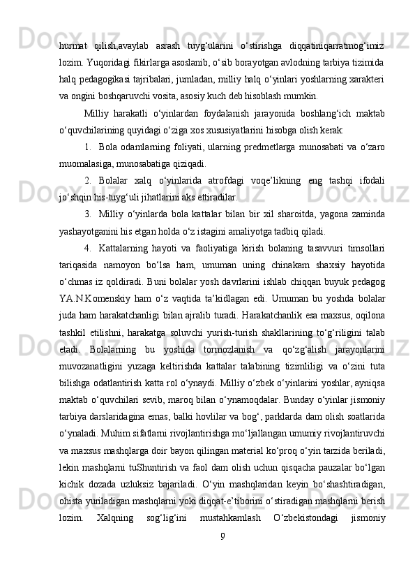 hurmat   qilish,avaylab   asrash   tuyg‘ularini   o‘stirishga   diqqatiniqarratmog‘imiz
lozim. Yuqoridagi fikirlarga asoslanib, o‘sib borayotgan avlodning tarbiya tizimida
halq pedagogikasi tajribalari, jumladan, milliy halq o‘yinlari yoshlarning xarakteri
va ongini boshqaruvchi vosita, asosiy kuch deb hisoblash mumkin.
Milliy   harakatli   o‘yinlardan   foydalanish   jarayonida   boshlang‘ich   maktab
o‘quvchilarining quyidagi o‘ziga xos xususiyatlarini hisobga olish kerak:
1. Bola   odamlarning   foliyati,   ularning   predmetlarga   munosabati   va   o‘zaro
muomalasiga, munosabatiga qiziqadi.
2. Bolalar   xalq   o‘yinlarida   atrofdagi   voqe’likning   eng   tashqi   ifodali
jo‘shqin his-tuyg‘uli jihatlarini aks ettiradilar.
3. Milliy   o‘yinlarda   bola   kattalar   bilan   bir   xil   sharoitda,   yagona   zaminda
yashayotganini his etgan holda o‘z istagini amaliyotga tadbiq qiladi.
4. Kattalarning   hayoti   va   faoliyatiga   kirish   bolaning   tasavvuri   timsollari
tariqasida   namoyon   bo‘lsa   ham,   umuman   uning   chinakam   shaxsiy   hayotida
o‘chmas  iz qoldiradi. Buni  bolalar  yosh davrlarini  ishlab chiqqan buyuk pedagog
YA.N.Komenskiy   ham   o‘z   vaqtida   ta’kidlagan   edi.   Umuman   bu   yoshda   bolalar
juda ham harakatchanligi bilan ajralib turadi. Harakatchanlik esa maxsus, oqilona
tashkil   etilishni,   harakatga   soluvchi   yurish-turish   shakllarining   to‘g‘riligini   talab
etadi.   Bolalarning   bu   yoshida   tormozlanish   va   qo‘zg‘alish   jarayonlarini
muvozanatligini   yuzaga   keltirishda   kattalar   talabining   tizimliligi   va   o‘zini   tuta
bilishga odatlantirish katta rol o‘ynaydi. Milliy o‘zbek o‘yinlarini yoshlar, ayniqsa
maktab o‘quvchilari sevib, maroq bilan o‘ynamoqdalar. Bunday o‘yinlar jismoniy
tarbiya darslaridagina emas, balki hovlilar va bog‘, parklarda dam olish soatlarida
o‘ynaladi. Muhim sifatlarni rivojlantirishga mo‘ljallangan umumiy rivojlantiruvchi
va maxsus mashqlarga doir bayon qilingan material ko‘proq o‘yin tarzida beriladi,
lekin mashqlarni  tuShuntirish  va faol  dam  olish  uchun qisqacha  pauzalar  bo‘lgan
kichik   dozada   uzluksiz   bajariladi.   O‘yin   mashqlaridan   keyin   bo‘shashtiradigan,
ohista yuriladigan mashqlarni yoki diqqat-e’tiborini o‘stiradigan mashqlarni berish
lozim.   Xalqning   sog‘lig‘ini   mustahkamlash   O‘zbekistondagi   jismoniy
9 