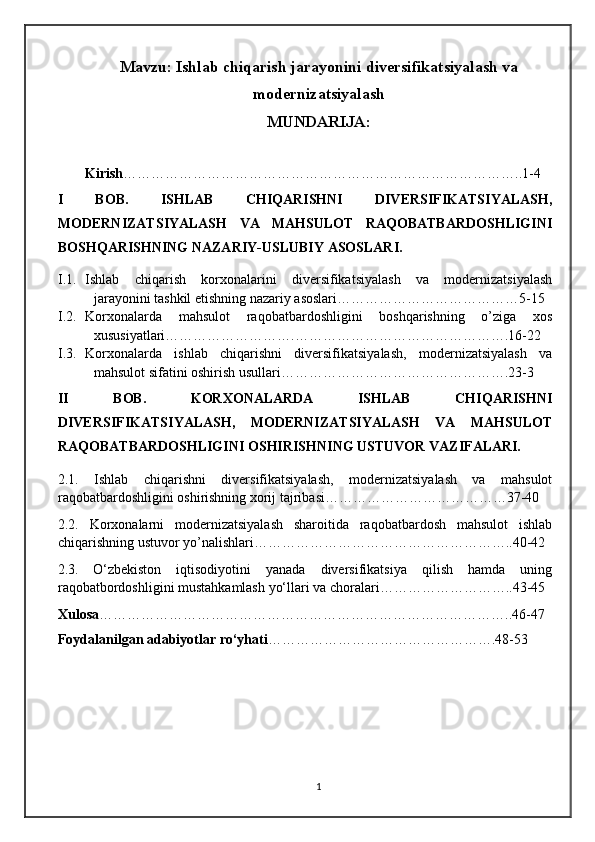 Mavzu: Ishlab chiqarish jarayonini diversifikatsiyalash va
modernizatsiyalash
MUNDARIJA:
Kirish …………………………………………………………………………..1-4
I   BOB.   ISHLAB   CHIQARISHNI   DIVERSIFIKATSIYALASH,
MODERNIZATSIYALASH   VA   MAHSULOT   RAQOBATBARDOSHLIGINI
BOSHQARISHNING NAZARIY-USLUBIY ASOSLARI.
I.1. Ishlab   chiqarish   korxonalarini   diversifikatsiyalash   va   modernizatsiyalash
jarayonini tashkil etishning nazariy asoslari…………………………………5-15
I.2. Korxonalarda   mahsulot   raqobatbardoshligini   boshqarishning   o’ziga   xos
xususiyatlari……………………….……………………………………….16-22
I.3. Korxonalarda   ishlab   chiqarishni   diversifikatsiyalash,   modernizatsiyalash   va
mahsulot sifatini oshirish usullari………………………………………….23-3
II   BOB.   KORXONALARDA   ISHLAB   CHIQARISHNI
DIVERSIFIKATSIYALASH,   MODERNIZATSIYALASH   VA   MAHSULOT
RAQOBATBARDOSHLIGINI OSHIRISHNING USTUVOR VAZIFALARI.
2.1.   Ishlab   chiqarishni   diversifikatsiyalash,   modernizatsiyalash   va   mahsulot
raqobatbardoshligini oshirishning xorij tajribasi…………………………………37-40
2.2.   Korxonalarni   modernizatsiyalash   sharoitida   raqobatbardosh   mahsulot   ishlab
chiqarishning ustuvor yo’nalishlari………………………………………………..40-42
2.3.   O‘zbekiston   iqtisodiyotini   yanada   diversifikatsiya   qilish   hamda   uning
raqobatbordoshligini mustahkamlash yo‘llari va choralari………………………..43-45
Xulosa ……………………………………………………………………………..46-47
Foydalanilgan adabiyotlar ro‘yhati ………………………………………….48-53
1 