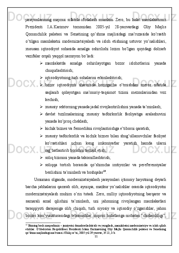 jarayonlarining   majmui   sifatida   ifodalash   mumkin.   Zero,   bu   holat   mamlakatimiz
Prezidenti   I.A.Karimov   tomonidan   2005-yil   28-yanvardagi   Oliy   Majlis
Qonunchilik   palatasi   va   Senatining   qo’shma   majlisidagi   ma’ruzasida   ko’rsatib
o’tilgan   mamlakatni   modernizatsiyalash   va   isloh   etishning   ustuvor   yo’nalishlari,
xususan   iqtisodiyot   sohasida   amalga   oshirilishi   lozim   bo’lgan   quyidagi   dolzarb
vazifalar orqali yaqqol namoyon bo’ladi:
 mamlakatda   amalga   oshirilayotgan   bozor   islohotlarini   yanada
chuqurlashtirish;
 iqtisodiyotning turli sohalarini erkinlashtirish;
 bozor   iqtisodiyoti   sharoitida   hozirgacha   o’tmishdan   meros   sifatida
saqlanib   qolayotgan   ma’muriy-taqsimot   tizimi   mezonlarinidan   voz
kechish;
 xususiy sektorning yanada jadal rivojlantirilishini yanada ta’minlash;
 davlat   tuzilmalarining   xususiy   tadbirkorlik   faoliyatiga   aralashuvini
yanada ko’proq cheklash;
 kichik biznes va fermerlikni rivojlantirishga e’tiborni qaratish;
 xususiy  tadbirkorlik  va kichik  biznes  bilan  shug’ullanuvchilar   faoliyat
ko’rsatishlari   uchun   keng   imkoniyatlar   yaratish   hamda   ularni
rag’batlantirib borishni tashkil etish;
 soliq tizimini yanada takomillashtirish;
 soliqqa   tortish   borasida   qo’shimcha   imtiyozlar   va   pereferensiyalar
berilishini ta’minlash va boshqalar 10
.
Umuman   olganda,   modernizatsiyalash   jarayonlari   ijtimoiy   hayotning   deyarli
barcha jabhalarini qamrab olib, ayniqsa, mazkur yo’nalishlar orasida iqtisodiyotni
modernizatsiyalash   muhim   o’rin   tutadi.   Zero,   milliy   iqtisodiyotning   barqaror   va
samarali   amal   qilishini   ta’minlash,   uni   jahonning   rivojlangan   mamlakatlari
taraqqiyoti   darajasiga   olib   chiqish,   turli   siyosiy   va   iqtisodiy   o’zgarishlar,   jahon
bozori kon’yunkturasidagi tebranishlar, inqiroz holatlariga nisbatan “chidamliligi”,
10
 Bizning bosh maqsadimiz – jamiyatni demokratlashtirish va yangilash, mamlakatni modernizatsiya va isloh qilish
etishlar.   O’zbekiston   Respublikasi   Prezidenti   Islom   Karimovning   Oliy   Majlis   Qonunchilik   palatasi   va   Senatining
qo’shma majlisidagi ma’ruzasi.//Xalq so’zi, 2005-yil 29-yanvar, N 13, 3-b.
11 