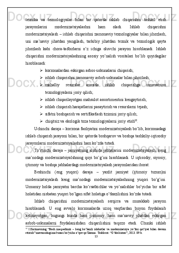 texnika   va   texnologiyalar   bilan   bir   qatorda   ishlab   chiqarishni   tashkil   etish
jarayonlarini   modernizatsiyalashni   ham   oladi.   Ishlab   chiqarishni
modernizatsiyalash – ishlab chiqarishni zamonaviy texnologiyalar bilan jihozlash,
uni   ma’naviy   jihatdan   yangilash,   tarkibiy   jihatdan   texnik   va   texnologik   qayta
jihozlash   kabi   chora-tadbirlarni   o’z   ichiga   oluvchi   jarayon   hisoblanadi.   Ishlab
chiqarishni   modernizatsiyalashning   asosiy   yo’nalish   vositalari   bo’lib   quyidagilar
hisoblanadi:
 korxonalardan eskirgan asbos-uskunalarni chiqarish;
 ishlab chiqarishni zamonaviy asbob-uskunalar bilan jihozlash;
 mahalliy   resurslar   asosida   ishlab   chiqarishga   innovatsion
texnologiyalarni joriy qilish;
 ishlab chiqarilayotgan mahsulot assortimentini kengaytirish;
 ishlab chiqarish harajatlarini pasaytirish va resurslarni tejash;
 sifatni boshqarish va sertifikatlash tizimini joriy qilish;
 chiqitsiz va ekologik toza texnologiyalarni joriy etish 12
.
Uchinchi daraja – korxona faoliyatini modernizatsiyalash bo’lib, korxonadagi
ishlab chiqarish jarayoni bilan, bir qatorda boshqaruv va boshqa tashkiliy-iqtisodiy
jarayonlarni modernizatsiyalashni ham ko’zda tutadi.
To’rtinchi   daraja –  jamiyatning alohida  jabhalarini  modernizatsiyalash,   keng
ma’nodagi   modernizatsiyalshning   quyi   bo’g’ini   hisoblanadi.   U   iqtisodiy,   siyosiy,
ijtimoiy va boshqa jabhalardagi modernizatsiyalash jarayonlaridan iborat.
Beshinchi   (eng   yuqori)   daraja   –   yaxlit   jamiyat   (ijtimoiy   tuzum)ni
modernizatsiyalash   keng   ma’nodagi   modernizatsiyalashning   yuqori   bo’g’ini.
Umumiy   holda   jamiyatni   barcha   ko’rsatkichlar   va   yo’nalishlar   bo’yicha   bir   sifat
holatidan nisbatan yuqori bo’lgan sifat holatiga o’tkazilishini ko’zda tutadi. 
Ishlab   chiqarishni   modernizatsiyalash   serqirra   va   murakkab   jarayon
hisoblanadi.   U   eng   avvalo   korxonalarda   uzoq   vaqtlardan   buyon   foydalanib
kelinayotgan,   bugungi   kunda   ham   jismoniy,   ham   ma’naviy   jihatdan   eskirgan
asbob-uskunalarni   foydalanishdan   chiqarilishini   taqozo   etadi.   Chunki   ishlab
12
  I.Karimovning   “Bosh   maqsadimiz   –   keng   ko’lamli   islohotlar   va   modernizatsiya   yo’lini   qat’iyat   bilan   davom
ettirish” mavzusidagi ma’ruzasi bo’yicha o’quv qo’llanma. Toshkent: “O’zbekiston”, 2013. 89-b.
13 