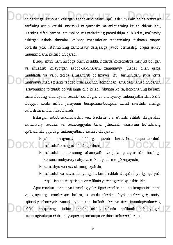 chiqarishga jismonan eskirgan asbob-uskunalarni qo’llash umumiy holda resurslar
sarfining   oshib   ketishi,   nuqsonli   va   yaroqsiz   mahsulotlarning   ishlab   chiqarilishi,
ularning   sifati   hamda   iste’mol   xususiyatlarining   pasayishiga   olib   kelsa,   ma’naviy
eskirgan   asbob-uskunalar   ko’proq   mahsulotlar   tannarxining   nisbatan   yuqori
bo’lishi   yoki   iste’molning   zamonaviy   darajasiga   javob   bermasligi   orqali   jiddiy
muommolarni keltirib chiqaradi.
Biroq, shuni ham hisobga olish kerakki, hozirda korxonalrda mavjud bo’lgan
va   ishlatilib   kelayotgan   asbob-uskunalarni   zamonaviy   jihatlar   bilan   qisqa
muddatda   va   yalpi   xolda   almashtirib   bo’lmaydi.   Bu,   birinchidan,   juda   katta
moliyaviy mablag’larni taqozo etsa, ikkinchi tomondan, amaldagi ishlab chiqarish
jarayonining to’xtatib qo’yilishiga olib keladi. Shunga ko’ra, korxonaning ko’lami
mahsulotning   ahamiyati,   texnik-texnologik   va   moliyaviy   imkoniyatlaridan   kelib
chiqqan   xolda   ushbu   jarayonni   bosqichma-bosqich,   izchil   ravishda   amalga
oshirilishi muhim hisoblanadi.
Eskirgan   asbob-uskunalardan   voz   kechish   o’z   o’rnida   ishlab   chiqarishni
zamonaviy   texnika   va   texnologiyalar   bilan   jihozlash   vazifasini   ko’ndalang
qo’llanilishi quyidagi imkoniyatlarni keltirib chiqaradi:
 jahon   miqyosida   talablarga   javob   beruvchi,   raqobatbardosh
mahsulotlarning ishlab chiqarilishi;
 mahsulot   tannarxining   ahamiyatli   darajada   pasaytirilishi   hisobiga
korxona moliyaviy natija va imkoniyatlarining kengayishi;
 xomashyo va resurslarning tejalishi;
 mahsulot   va   xizmatlar   yangi   turlarini   ishlab   chiqishni   yo’lga   qo’yish
orqali ishlab chiqarish diversifikatsiyasining amalga oshirilishi.
Agar mazkur texnika va texnologiyalar ilgari amalda qo’llanilmagan ishlanma
va   g’oyalarga   asoslangan   bo’lsa,   u   xolda   ulardan   foydalanishning   ijtimoiy-
iqtisodiy   ahamiyati   yanada   yuqoriroq   bo’ladi.   Innovatsion   texnologiyalarning
ishlab   chiqarishga   tatbiq   etilishi   ushbu   sohada   qo’llanib   kelinayotgan
texnologiyalarga nisbatan yuqoriroq samaraga erishish imkonini beradi.
14 
