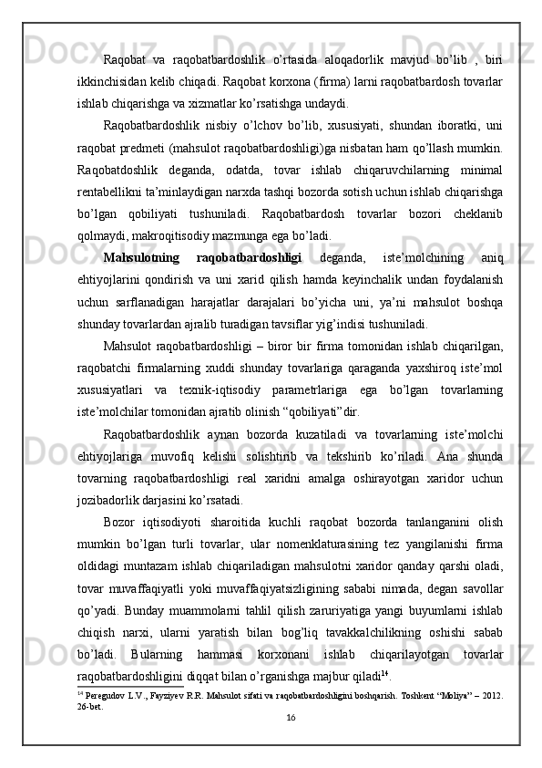 Raqobat   va   raqobatbardoshlik   o’rtasida   aloqadorlik   mavjud   bo’lib   ,   biri
ikkinchisidan kelib chiqadi. Raqobat korxona (firma) larni raqobatbardosh tovarlar
ishlab chiqarishga va xizmatlar ko’rsatishga undaydi.
Raqobatbardoshlik   nisbiy   o’lchov   bo’lib,   xususiyati,   shundan   iboratki,   uni
raqobat predmeti (mahsulot raqobatbardoshligi)ga nisbatan ham qo’llash mumkin.
Raqobatdoshlik   deganda,   odatda,   tovar   ishlab   chiqaruvchilarning   minimal
rentabellikni ta’minlaydigan narxda tashqi bozorda sotish uchun ishlab chiqarishga
bo’lgan   qobiliyati   tushuniladi.   Raqobatbardosh   tovarlar   bozori   cheklanib
qolmaydi, makroqitisodiy mazmunga ega bo’ladi.
Mahsulotning   raqobatbardoshligi   deganda,   iste’molchining   aniq
ehtiyojlarini   qondirish   va   uni   xarid   qilish   hamda   keyinchalik   undan   foydalanish
uchun   sarflanadigan   harajatlar   darajalari   bo’yicha   uni,   ya’ni   mahsulot   boshqa
shunday tovarlardan ajralib turadigan tavsiflar yig’indisi tushuniladi.
Mahsulot   raqobatbardoshligi   –   biror   bir   firma   tomonidan   ishlab   chiqarilgan,
raqobatchi   firmalarning   xuddi   shunday   tovarlariga   qaraganda   yaxshiroq   iste’mol
xususiyatlari   va   texnik-iqtisodiy   parametrlariga   ega   bo’lgan   tovarlarning
iste’molchilar tomonidan ajratib olinish “qobiliyati”dir.
Raqobatbardoshlik   aynan   bozorda   kuzatiladi   va   tovarlarning   iste’molchi
ehtiyojlariga   muvofiq   kelishi   solishtirib   va   tekshirib   ko’riladi.   Ana   shunda
tovarning   raqobatbardoshligi   real   xaridni   amalga   oshirayotgan   xaridor   uchun
jozibadorlik darjasini ko’rsatadi.
Bozor   iqtisodiyoti   sharoitida   kuchli   raqobat   bozorda   tanlanganini   olish
mumkin   bo’lgan   turli   tovarlar,   ular   nomenklaturasining   tez   yangilanishi   firma
oldidagi   muntazam   ishlab   chiqariladigan   mahsulotni   xaridor   qanday   qarshi   oladi,
tovar   muvaffaqiyatli   yoki   muvaffaqiyatsizligining   sababi   nimada,   degan   savollar
qo’yadi.   Bunday   muammolarni   tahlil   qilish   zaruriyatiga   yangi   buyumlarni   ishlab
chiqish   narxi,   ularni   yaratish   bilan   bog’liq   tavakkalchilikning   oshishi   sabab
bo’ladi.   Bularning   hammasi   korxonani   ishlab   chiqarilayotgan   tovarlar
raqobatbardoshligini diqqat bilan o’rganishga majbur qiladi 14
.
14
  Peregudov  L.V., Fayziyev R.R. Mahsulot  sifati  va raqobatbardoshligini  boshqarish. Toshkent “Moliya”  – 2012.
26-bet.
16 