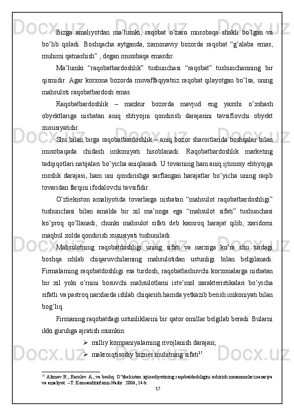 Bizga   amaliyotdan   ma’lumki,   raqobat   o’zaro   musobaqa   shakli   bo’lgan   va
bo’lib   qoladi.   Boshqacha   aytganda,   zamonaviy   bozorda   raqobat   “g’alaba   emas,
muhimi qatnashish” , degan musobaqa emasdir.
Ma’lumki   “raqobatbardoshlik”   tushunchasi   “raqobat”   tushunchasining   bir
qismidir. Agar korxona bozorda muvaffaqiyatsiz raqobat qilayotgan bo’lsa, uning
mahsuloti raqobatbardosh emas.
Raqobatbardoshlik   –   mazkur   bozorda   mavjud   eng   yaxshi   o’xshash
obyektlariga   nisbatan   aniq   ehtiyojni   qondirish   darajasini   tavsiflovchi   obyekt
xususiyatidir.
Shu bilan  birga raqobatbardoshlik – aniq bozor  sharoitlarida boshqalar  bilan
musobaqada   chidash   imkoniyati   hisoblanadi.   Raqobatbardoshlik   marketing
tadqiqotlari natijalari bo’yicha aniqlanadi. U tovarning ham aniq ijtimoiy ehtiyojga
moslik   darajasi,   ham   uni   qondirishga   sarflangan   harajatlar   bo’yicha   uning   raqib
tovaridan farqini ifodalovchi tavsifidir.
O’zbekiston   amaliyotida   tovarlarga   nisbatan   “mahsulot   raqobatbardoshligi”
tushunchasi   bilan   amalda   bir   xil   ma’noga   ega   “mahsulot   sifati”   tushunchasi
ko’proq   qo’llanadi,   chunki   mahsulot   sifati   deb   kamroq   harajat   qilib,   xaridorni
maqbul xolda qondirish xususiyati tushuniladi.
Mahsulotning   raqobatdoshligi   uning   sifati   va   narxiga   ko’ra   shu   turdagi
boshqa   ishlab   chiqaruvchilarning   mahsulotidan   ustunligi   bilan   belgilanadi.
Firmalarning raqobatdoshligi esa turdosh, raqobatlashuvchi  korxonalarga nisbatan
bir   xil   yoki   o’rnini   bosuvchi   mahsulotlarni   iste’mol   xarakteristikalari   bo’yicha
sifatli va pastroq narxlarda ishlab chiqarish hamda yetkazib berish imkoniyati bilan
bog’liq.
Firmaning raqobatdagi ustunliklarini bir qator omillar belgilab beradi. Bularni
ikki guruhga ajratish mumkin:
 milliy kompaniyalarning rivojlanish darajasi;
 makroiqtisodiy biznes muhitning sifati 15
.
15
  Alimov R., Rasulev A., va boshq. O”zbekiston iqtisodiyotining raqobatdoshligini oshirish muammolari:nazariya
va amaliyot. –T.:Konsauditinform-Nashr. 2006, 14-b.
17 