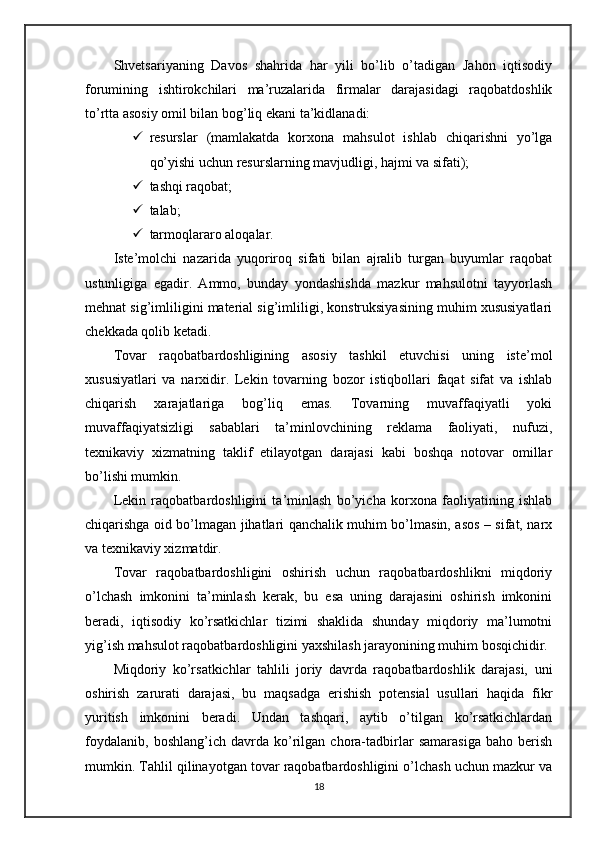 Shvetsariyaning   Davos   shahrida   har   yili   bo’lib   o’tadigan   Jahon   iqtisodiy
forumining   ishtirokchilari   ma’ruzalarida   firmalar   darajasidagi   raqobatdoshlik
to’rtta asosiy omil bilan bog’liq ekani ta’kidlanadi:
 resurslar   (mamlakatda   korxona   mahsulot   ishlab   chiqarishni   yo’lga
qo’yishi uchun resurslarning mavjudligi, hajmi va sifati);
 tashqi raqobat;
 talab;
 tarmoqlararo aloqalar.
Iste’molchi   nazarida   yuqoriroq   sifati   bilan   ajralib   turgan   buyumlar   raqobat
ustunligiga   egadir.   Ammo,   bunday   yondashishda   mazkur   mahsulotni   tayyorlash
mehnat sig’imliligini material sig’imliligi, konstruksiyasining muhim xususiyatlari
chekkada qolib ketadi.
Tovar   raqobatbardoshligining   asosiy   tashkil   etuvchisi   uning   iste’mol
xususiyatlari   va   narxidir.   Lekin   tovarning   bozor   istiqbollari   faqat   sifat   va   ishlab
chiqarish   xarajatlariga   bog’liq   emas.   Tovarning   muvaffaqiyatli   yoki
muvaffaqiyatsizligi   sabablari   ta’minlovchining   reklama   faoliyati,   nufuzi,
texnikaviy   xizmatning   taklif   etilayotgan   darajasi   kabi   boshqa   notovar   omillar
bo’lishi mumkin.
Lekin   raqobatbardoshligini   ta’minlash   bo’yicha   korxona   faoliyatining   ishlab
chiqarishga oid bo’lmagan jihatlari qanchalik muhim bo’lmasin, asos – sifat, narx
va texnikaviy xizmatdir.
Tovar   raqobatbardoshligini   oshirish   uchun   raqobatbardoshlikni   miqdoriy
o’lchash   imkonini   ta’minlash   kerak,   bu   esa   uning   darajasini   oshirish   imkonini
beradi,   iqtisodiy   ko’rsatkichlar   tizimi   shaklida   shunday   miqdoriy   ma’lumotni
yig’ish mahsulot raqobatbardoshligini yaxshilash jarayonining muhim bosqichidir. 
Miqdoriy   ko’rsatkichlar   tahlili   joriy   davrda   raqobatbardoshlik   darajasi,   uni
oshirish   zarurati   darajasi,   bu   maqsadga   erishish   potensial   usullari   haqida   fikr
yuritish   imkonini   beradi.   Undan   tashqari,   aytib   o’tilgan   ko’rsatkichlardan
foydalanib,   boshlang’ich   davrda   ko’rilgan   chora-tadbirlar   samarasiga   baho   berish
mumkin. Tahlil qilinayotgan tovar raqobatbardoshligini o’lchash uchun mazkur va
18