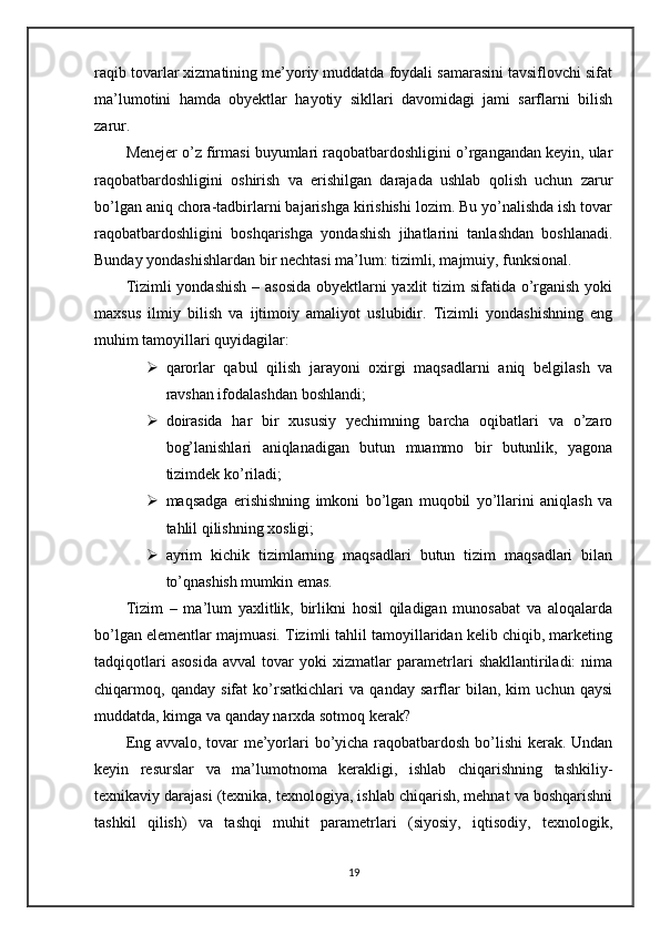 raqib tovarlar xizmatining me’yoriy muddatda foydali samarasini tavsiflovchi sifat
ma’lumotini   hamda   obyektlar   hayotiy   sikllari   davomidagi   jami   sarflarni   bilish
zarur.
Menejer o’z firmasi buyumlari raqobatbardoshligini o’rgangandan keyin, ular
raqobatbardoshligini   oshirish   va   erishilgan   darajada   ushlab   qolish   uchun   zarur
bo’lgan aniq chora-tadbirlarni bajarishga kirishishi lozim. Bu yo’nalishda ish tovar
raqobatbardoshligini   boshqarishga   yondashish   jihatlarini   tanlashdan   boshlanadi.
Bunday yondashishlardan bir nechtasi ma’lum: tizimli, majmuiy, funksional.
Tizimli  yondashish  – asosida  obyektlarni  yaxlit tizim sifatida o’rganish yoki
maxsus   ilmiy   bilish   va   ijtimoiy   amaliyot   uslubidir.   Tizimli   yondashishning   eng
muhim tamoyillari quyidagilar:
 qarorlar   qabul   qilish   jarayoni   oxirgi   maqsadlarni   aniq   belgilash   va
ravshan ifodalashdan boshlandi;
 doirasida   har   bir   xususiy   yechimning   barcha   oqibatlari   va   o’zaro
bog’lanishlari   aniqlanadigan   butun   muammo   bir   butunlik,   yagona
tizimdek ko’riladi;
 maqsadga   erishishning   imkoni   bo’lgan   muqobil   yo’llarini   aniqlash   va
tahlil qilishning xosligi;
 ayrim   kichik   tizimlarning   maqsadlari   butun   tizim   maqsadlari   bilan
to’qnashish mumkin emas.
Tizim   –   ma’lum   yaxlitlik,   birlikni   hosil   qiladigan   munosabat   va   aloqalarda
bo’lgan elementlar majmuasi. Tizimli tahlil tamoyillaridan kelib chiqib, marketing
tadqiqotlari   asosida   avval   tovar   yoki   xizmatlar   parametrlari   shakllantiriladi:   nima
chiqarmoq,   qanday   sifat   ko’rsatkichlari   va   qanday   sarflar   bilan,   kim   uchun   qaysi
muddatda, kimga va qanday narxda sotmoq kerak? 
Eng avvalo, tovar me’yorlari bo’yicha raqobatbardosh bo’lishi  kerak. Undan
keyin   resurslar   va   ma’lumotnoma   kerakligi,   ishlab   chiqarishning   tashkiliy-
texnikaviy darajasi (texnika, texnologiya, ishlab chiqarish, mehnat va boshqarishni
tashkil   qilish)   va   tashqi   muhit   parametrlari   (siyosiy,   iqtisodiy,   texnologik,
19 