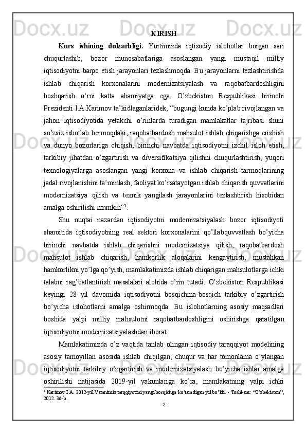 KIRISH
Kurs   ishining   dolzarbligi.   Yurtimizda   iqtisodiy   islohotlar   borgan   sari
chuqurlashib,   bozor   munosabatlariga   asoslangan   yangi   mustaqil   milliy
iqtisodiyotni barpo etish jarayonlari tezlashmoqda. Bu jarayonlarni tezlashtirishda
ishlab   chiqarish   korxonalarini   modernizatsiyalash   va   raqobatbardoshligini
boshqarish   o‘rni   katta   ahamiyatga   ega.   O’zbekiston   Respublikasi   birinchi
Prezidenti I.A.Karimov ta’kidlaganlaridek, “bugungi kunda ko’plab rivojlangan va
jahon   iqtisodiyotida   yetakchi   o’rinlarda   turadigan   mamlakatlar   tajribasi   shuni
so’zsiz  isbotlab  bermoqdaki, raqobatbardosh  mahsulot   ishlab  chiqarishga  erishish
va   dunyo   bozorlariga   chiqish,   birinchi   navbatda   iqtisodiyotni   izchil   isloh   etish,
tarkibiy   jihatdan   o’zgartirish   va   diversifikatsiya   qilishni   chuqurlashtirish,   yuqori
texnologiyalarga   asoslangan   yangi   korxona   va   ishlab   chiqarish   tarmoqlarining
jadal rivojlanishini ta’minlash, faoliyat ko’rsatayotgan ishlab chiqarish quvvatlarini
modernizatsiya   qilish   va   texnik   yangilash   jarayonlarini   tezlashtirish   hisobidan
amalga oshirilishi mumkin” 1
.
Shu   nuqtai   nazardan   iqtisodiyotni   modernizatsiyalash   bozor   iqtisodiyoti
sharoitida   iqtisodiyotning   real   sektori   korxonalarini   qo’llabquvvatlash   bo’yicha
birinchi   navbatda   ishlab   chiqarishni   modernizatsiya   qilish,   raqobatbardosh
mahsulot   ishlab   chiqarish,   hamkorlik   aloqalarini   kengaytirish,   mustahkan
hamkorlikni yo’lga qo’yish, mamlakatimizda ishlab chiqarigan mahsulotlarga ichki
talabni   rag’batlantirish   masalalari   alohida   o’rin   tutadi.   O’zbekiston   Respublikasi
keyingi   28   yil   davomida   iqtisodiyotni   bosqichma-bosqich   tarkibiy   o’zgartirish
bo’yicha   islohotlarni   amalga   oshirmoqda.   Bu   islohotlarning   asosiy   maqsadlari
boshida   yalpi   milliy   mahsulotni   raqobatbardoshligini   oshirishga   qaratilgan
iqtisodiyotni modernizatsiyalashdan iborat.
Mamlakatimizda   o’z   vaqtida   tanlab   olingan   iqtisodiy   taraqqiyot   modelining
asosiy   tamoyillari   asosida   ishlab   chiqilgan,   chuqur   va   har   tomonlama   o’ylangan
iqtisodiyotni   tarkibiy   o’zgartirish   va   modernizatsiyalash   bo’yicha   ishlar   amalga
oshirilishi   natijasida   2019-yil   yakunlariga   ko’ra,   mamlakatning   yalpi   ichki
1
 Karimov I.A. 2012-yil Vatanimiz tarqqiyotini yangi bosqichga ko’taradigan yil bo’ldi. - Toshkent: “O’zbekiston”,
2012. 36-b.
2 