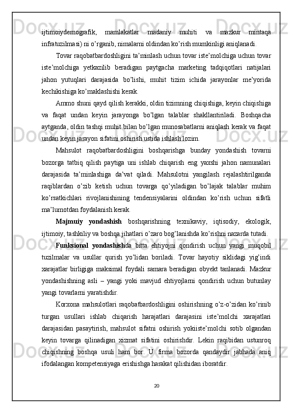 ijtimoiydemografik,   mamlakatlar   madaniy   muhiti   va   mazkur   mintaqa
infratuzilmasi) ni o’rganib, nimalarni oldindan ko’rish mumkinligi aniqlanadi.
Tovar raqobatbardoshligini ta’minlash uchun tovar iste’molchiga uchun tovar
iste’molchiga   yetkazilib   beradigan   paytgacha   marketing   tadqiqotlari   natijalari
jahon   yutuqlari   darajasida   bo’lishi,   muhit   tizim   ichida   jarayonlar   me’yorida
kechikishiga ko’maklashishi kerak. 
Ammo shuni qayd qilish kerakki, oldin tizimning chiqishiga, keyin chiqishiga
va   faqat   undan   keyin   jarayonga   bo’lgan   talablar   shakllantiriladi.   Boshqacha
aytganda, oldin tashqi muhit bilan bo’lgan munosabatlarni aniqlash kerak va faqat
undan keyin jarayon sifatini oshirish ustida ishlash lozim.
Mahsulot   raqobatbardoshligini   boshqarishga   bunday   yondashish   tovarni
bozorga   tatbiq   qilish   paytiga   uni   ishlab   chiqarish   eng   yaxshi   jahon   namunalari
darajasida   ta’minlashiga   da’vat   qiladi.   Mahsulotni   yangilash   rejalashtirilganda
raqiblardan   o’zib   ketish   uchun   tovarga   qo’yiladigan   bo’lajak   talablar   muhim
ko’rsatkichlari   rivojlanishining   tendensiyalarini   oldindan   ko’rish   uchun   sifatli
ma’lumotdan foydalanish kerak.
Majmuiy   yondashish   boshqarishning   texnikaviy,   iqtisodiy,   ekologik,
ijtimoiy, tashkiliy va boshqa jihatlari o’zaro bog’lanishda ko’rishni nazarda tutadi.
Funksional   yondashish da   bitta   ehtiyojni   qondirish   uchun   yangi   muqobil
tuzilmalar   va   usullar   qurish   yo’lidan   boriladi.   Tovar   hayotiy   siklidagi   yig’indi
xarajatlar   birligiga   maksimal   foydali   samara   beradigan   obyekt   tanlanadi.   Mazkur
yondashishning   asli   –   yangi   yoki   mavjud   ehtiyojlarni   qondirish   uchun   butunlay
yangi tovarlarni yaratishdir. 
Korxona   mahsulotlari   raqobatbardoshligini   oshirishning   o’z-o’zidan   ko’rinib
turgan   usullari   ishlab   chiqarish   harajatlari   darajasini   iste’molchi   xarajatlari
darajasidan   pasaytirish,   mahsulot   sifatni   oshirish   yokiiste’molchi   sotib   olgandan
keyin   tovarga   qilinadigan   xizmat   sifatini   oshirishdir.   Lekin   raqibidan   ustunroq
chiqishning   boshqa   usuli   ham   bor.   U   firma   bozorda   qandaydir   jabhada   aniq
ifodalangan kompetensiyaga erishishga harakat qilishidan iboratdir.
20 