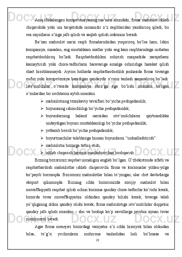 Aniq ifodalangan kompetensiyaning ma’nosi shundaki, firma mahsulot ishlab
chiqarishda   yoki   uni   tarqatishda   nimanidir   o’z   raqiblaridan   yaxshirioq   qiladi,   bu
esa mijozlarni o’ziga jalb qilish va saqlab qolish imkonini beradi.
Ba’zan   mahsulot   narxi   raqib   firmalarnikidan   yuqoriroq   bo’lsa   ham,   lekin
kompaniya, masalan, eng mustahkam soatlar yoki eng kam raqiblarnikiga nisbatan
raqobatdoshliroq   bo’ladi.   Raqobatdoshlikni   oshirish   maqsadida   xarajatlarni
kamaytirish   yoki   chora-tadbirlarni   baravariga   amalga   oshirishga   harakat   qilish
shart   hisoblanmaydi.   Ayrim   hollarda   raqobatbardoshlik   janhasida   firma   tovariga
nufuz yoki kompetensiya beradigan qandaydir o’rnini tanlash samaraliroq bo’ladi.
Iste’molchilar   o’rtasida   kompaniya   obro’ga   ega   bo’lishi   mumkin   bo’lgan
o’rinlardan bir nechtasini aytsh mumkin:
 mahsulotning texnikaviy tavsiflari bo’yicha peshqadamlik;
 buyumning ishonchliligi bo’yicha peshqadamlik;
 buyumlarning   baland   narxidan   iste’molchilarni   qaytmaslikka
undaydigan buyum mustahkamligi bo’yicha peshqadamlik;
 yetkazib berish bo’yicha peshqadamlik;
 buyurtmachilar talablariga binoan buyumlarni “induallashtirish”.
 mahsulotni bozorga tatbiq etish;
 ishlab chiqarish hajmini maslashuvchan boshqarish.
Bizning bozorimiz raqobat nimaligini anglab bo’lgan. O’zbekistonda sifatli va
raqobatbardosh   mahsulotlar   ishlab   chiqaruvchi   firma   va   korxonalar   yildan-yilga
ko’payib  bormoqda.  Bozorimiz  mahsulotlar  bilan  to’yingan,  ular   chet   davlatlarga
eksport   qilinmoqda.   Bizning   ichki   bozorimizda   xorijiy   mahsulot   bilan
muvaffaqiyatli raqobat qilish uchun korxona qanday chora-tadbirlar ko’rishi kerak,
bozorda   tovar   muvaffaqiyatini   oldindan   qanday   bilishi   kerak,   tovarga   talab
yo’qligining oldini qanday olishi kerak, firma mahsulotiga iste’molchilar diqqatini
qanday   jalb   qilish   mumkin   –   shu   va   boshqa   ko’p   savollarga   javobni   aynan   tovar
menejmenti beradi. 
Agar   firma   menejeri   bozordagi   vaziyatni   o’z   ichki   hissiyoti   bilan   oldindan
bilsa,   to’g’ri   yechimlarni   mohirona   tanlashdan   holi   bo’lmasa   va
21 