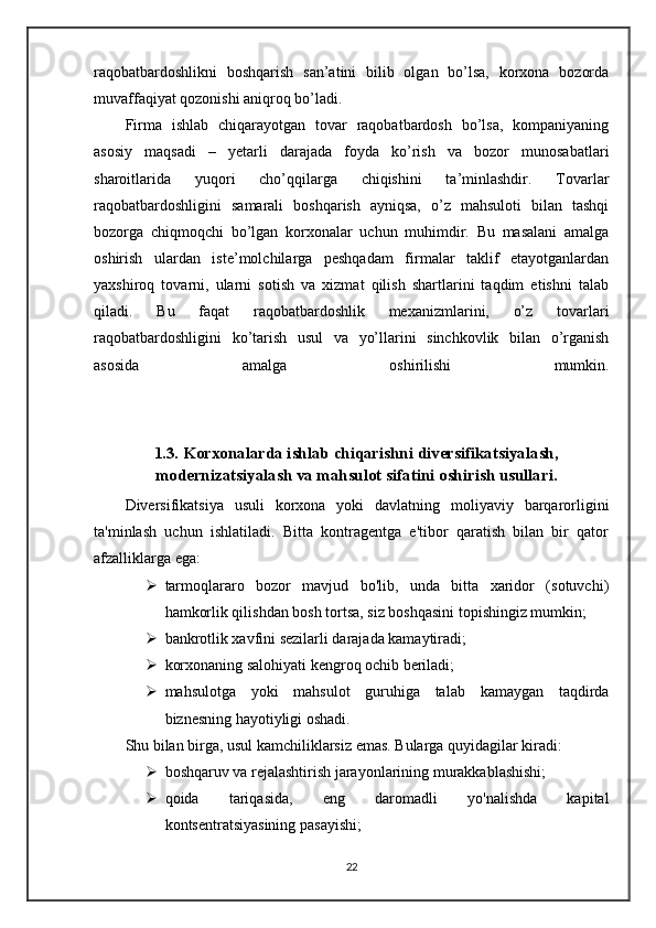 raqobatbardoshlikni   boshqarish   san’atini   bilib   olgan   bo’lsa,   korxona   bozorda
muvaffaqiyat qozonishi aniqroq bo’ladi.
Firma   ishlab   chiqarayotgan   tovar   raqobatbardosh   bo’lsa,   kompaniyaning
asosiy   maqsadi   –   yetarli   darajada   foyda   ko’rish   va   bozor   munosabatlari
sharoitlarida   yuqori   cho’qqilarga   chiqishini   ta’minlashdir.   Tovarlar
raqobatbardoshligini   samarali   boshqarish   ayniqsa,   o’z   mahsuloti   bilan   tashqi
bozorga   chiqmoqchi   bo’lgan   korxonalar   uchun   muhimdir.   Bu   masalani   amalga
oshirish   ulardan   iste’molchilarga   peshqadam   firmalar   taklif   etayotganlardan
yaxshiroq   tovarni,   ularni   sotish   va   xizmat   qilish   shartlarini   taqdim   etishni   talab
qiladi.   Bu   faqat   raqobatbardoshlik   mexanizmlarini,   o’z   tovarlari
raqobatbardoshligini   ko’tarish   usul   va   yo’llarini   sinchkovlik   bilan   o’rganish
asosida   amalga   oshirilishi   mumkin.
1.3. Korxonalarda ishlab chiqarishni diversifikatsiyalash,
modernizatsiyalash va mahsulot sifatini oshirish usullari.
Diversifikatsiya   usuli   korxona   yoki   davlatning   moliyaviy   barqarorligini
ta'minlash   uchun   ishlatiladi.   Bitta   kontragentga   e'tibor   qaratish   bilan   bir   qator
afzalliklarga ega:
 tarmoqlararo   bozor   mavjud   bo'lib,   unda   bitta   xaridor   (sotuvchi)
hamkorlik qilishdan bosh tortsa, siz boshqasini topishingiz mumkin;
 bankrotlik xavfini sezilarli darajada kamaytiradi;
 korxonaning salohiyati kengroq ochib beriladi;
 mahsulotga   yoki   mahsulot   guruhiga   talab   kamaygan   taqdirda
biznesning hayotiyligi oshadi.
Shu bilan birga, usul kamchiliklarsiz emas. Bularga quyidagilar kiradi:
 boshqaruv va rejalashtirish jarayonlarining murakkablashishi;
 qoida   tariqasida,   eng   daromadli   yo'nalishda   kapital
kontsentratsiyasining pasayishi;
22 