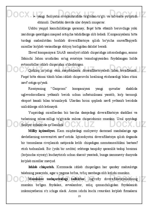  yangi   faoliyatni   rivojlantirishda   to'g'ridan-to'g'ri   va   bilvosita   yo'qotish
ehtimoli. Dastlabki davrda ular deyarli muqarrar.
Ushbu   yaqqol   kamchiliklarga   qaramay,   faqat   bitta   etkazib   beruvchiga   yoki
xaridorga qaratilgan maqsad ortiqcha tahdidlarga olib keladi. Kompaniyalarni bitta
turdagi   mahsulotdan   boshlab   diversifikatsiya   qilish   bo'yicha   muvaffaqiyatli
misollar ko'plab variantlarga ehtiyoj borligidan dalolat beradi.
Shved kompaniyasi SAAB samolyot ishlab chiqarishga ixtisoslashgan, ammo
Ikkinchi   Jahon   urushidan   so'ng   aviatsiya   texnologiyasidan   foydalangan   holda
avtomobillar ishlab chiqarishni o'zlashtirgan.
Qishloq   xo'jaligi   ekin   maydonlarini   diversifikatsiyalash   bilan   tavsiflanadi.
Faqat bitta ekinni tikish bilan ishlab chiqaruvchi hosilning etishmasligi bilan o'zini
xavf ostiga qo'yadi.
Rossiyaning   “Gazprom”   kompaniyasi   yangi   quvurlar   shaklida
uglevodorodlarni   yetkazib   berish   uchun   infratuzilmani   yaratib,   ko'p   tarmoqli
eksport   kanali   bilan   ta'minlaydi.   Ulardan   birini   qoplash   xavfi   yetkazib   berishda
uzilishlarga olib kelmaydi.
Yuqoridagi   misollardan   biz   barcha   darajadagi   diversifikatsiya   shakllari   va
turlarining   xilma-xilligi   to'g'risida   xulosa   chiqarishimiz   mumkin.   Usul   quyidagi
faoliyat sohalarida qo'llaniladi:
Milliy   iqtisodiyot.   Kam   miqdordagi   moliyaviy   daromad   manbalariga   ega
davlatlarning suvereniteti xavf ostida. Iqtisodiyotni diversifikatsiya qilish deganda
bir   tomonlama   rivojlanish   natijasida   kelib   chiqadigan   nomutanosiblikni   bartaraf
etish  tushuniladi.  Bir  (yoki  bir  nechta)   sektorga tanqidiy  qaramlik  tashqi   bosimni
(ko'pincha siyosiy) kuchaytirish uchun sharoit yaratadi, bunga zamonaviy dunyoda
ko'plab misollar mavjud.
Ishlab   chiqarish.   Korxonada   ishlab   chiqarilgan   har   qanday   mahsulotga
talabning pasayishi, agar u yagona bo'lsa, to'liq xarobaga olib kelishi mumkin.
Mamlakat   tashqarisidagi   tadbirlar.   Jug'rofiy   diversifikatsiyalashning
mumkin   bo'lgan   foydalari,   avvalambor,   soliq   qonunchiligidan   foydalanish
imkoniyatlarini   o'z   ichiga   oladi.   Arzon   ishchi   kuchi   resurslari   ko'plab   firmalarni
23 