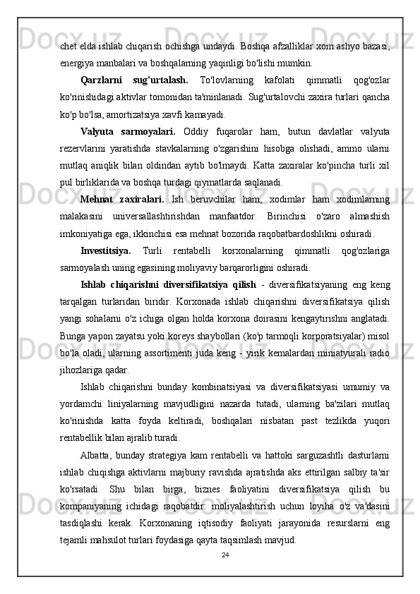 chet elda ishlab chiqarish ochishga undaydi. Boshqa afzalliklar xom ashyo bazasi,
energiya manbalari va boshqalarning yaqinligi bo'lishi mumkin.
Qarzlarni   sug'urtalash.   To'lovlarning   kafolati   qimmatli   qog'ozlar
ko'rinishidagi aktivlar tomonidan ta'minlanadi. Sug'urtalovchi zaxira turlari qancha
ko'p bo'lsa, amortizatsiya xavfi kamayadi.
Valyuta   sarmoyalari.   Oddiy   fuqarolar   ham,   butun   davlatlar   valyuta
rezervlarini   yaratishda   stavkalarning   o'zgarishini   hisobga   olishadi,   ammo   ularni
mutlaq   aniqlik   bilan   oldindan   aytib   bo'lmaydi.   Katta   zaxiralar   ko'pincha   turli   xil
pul birliklarida va boshqa turdagi qiymatlarda saqlanadi.
Mehnat   zaxiralari.   Ish   beruvchilar   ham,   xodimlar   ham   xodimlarning
malakasini   universallashtirishdan   manfaatdor.   Birinchisi   o'zaro   almashish
imkoniyatiga ega, ikkinchisi esa mehnat bozorida raqobatbardoshlikni oshiradi.
Investitsiya.   Turli   rentabelli   korxonalarning   qimmatli   qog'ozlariga
sarmoyalash uning egasining moliyaviy barqarorligini oshiradi.
Ishlab   chiqarishni   diversifikatsiya   qilish   -   diversifikatsiyaning   eng   keng
tarqalgan   turlaridan   biridir.   Korxonada   ishlab   chiqarishni   diversifikatsiya   qilish
yangi sohalarni  o'z ichiga olgan holda korxona doirasini  kengaytirishni  anglatadi.
Bunga yapon zayatsu yoki koreys shaybollari (ko'p tarmoqli korporatsiyalar) misol
bo'la  oladi, ularning assortimenti  juda  keng -   yirik kemalardan  miniatyurali   radio
jihozlariga qadar.
Ishlab   chiqarishni   bunday   kombinatsiyasi   va   diversifikatsiyasi   umumiy   va
yordamchi   liniyalarning   mavjudligini   nazarda   tutadi,   ularning   ba'zilari   mutlaq
ko'rinishda   katta   foyda   keltiradi,   boshqalari   nisbatan   past   tezlikda   yuqori
rentabellik bilan ajralib turadi.
Albatta,   bunday   strategiya   kam   rentabelli   va   hattoki   sarguzashtli   dasturlarni
ishlab  chiqishga   aktivlarni   majburiy  ravishda  ajratishda   aks  ettirilgan  salbiy  ta'sir
ko'rsatadi.   Shu   bilan   birga,   biznes   faoliyatini   diversifikatsiya   qilish   bu
kompaniyaning   ichidagi   raqobatdir:   moliyalashtirish   uchun   loyiha   o'z   va'dasini
tasdiqlashi   kerak.   Korxonaning   iqtisodiy   faoliyati   jarayonida   resurslarni   eng
tejamli mahsulot turlari foydasiga qayta taqsimlash mavjud.
24 