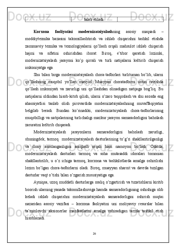 talab etiladi.
Korxona   faoliyatini   modernizatsiyalash ning   asosiy   maqsadi   –
moddiytexnika   bazasini   takomillashtirish   va   ishlab   chiqarishni   tashkil   etishda
zamonaviy   texnika   va   texnologiyalarni   qo’llash   orqali   mahsulot   ishlab   chiqarish
hajmi   va   sifatini   oshirishdan   iborat.   Biroq,   e’tibor   qaratish   lozimki,
modernizatsiyalash   jarayoni   ko’p   qirrali   va   turli   natijalarni   keltirib   chiqarish
imkoniyatga ega. 
Shu   bilan   birga   modernizatsiyalash   chora-tadbirlari   turlituman   bo’lib,   ularni
qo’llashning   muqobil   yo’llari   mavjud.   Muayyan   choratadbirni   ustun   ravishda
qo’llash   imkoniyati   va   zarurligi   uni   qo’llashdan   olinadigan   natijaga   bog’liq.   Bu
natijalarni oldindan hisob-kitob qilish, ularni o’zaro taqqoslash va shu asosda eng
ahamiyatlisi   tanlab   olish   pirovardida   modernizatsiyalashning   muvaffaqiyatini
belgilab   beradi.   Bundan   ko’rinadiki,   modernizatsiyalash   chora-tadbirlarining
muqobilligi va natijalarining turlichaligi mazkur jarayon samaradorligini baholash
zaruratini keltirib chiqaradi.
Modernizatsiyalash   jarayonlarni   samaradorligini   baholash   zarurligi,
shuningdek,   tarmoq     modernizаtsiyalash   dasturlarining   to’g’ri   shakllantirilganligi
va   ilmiy   asoslanganligini   aniqlash   orqali   ham   namoyon   bo’ladi.   Odatda,
modernizatsiyalash   dasturlari   tarmoq   va   soha   mutasaddi   idoralari   tomonian
shakllantirilib,   u   o’z   ichiga   tarmoq,   korxona   va   tashkilotlarda   amalga   oshirilishi
lozim   bo’lgan   chora-tadbirlarni   oladi.   Biroq,   muayyan   sharoit   va   davrda   tuzilgan
dasturlar vaqt o’tishi bilan o’zgarish xususiyatiga ega. 
Ayniqsa, uzoq muddatli dasturlarga oraliq o’zgartirish va tuzatishlarni kiritib
boorish ularning yanada takomillashuviga hamda samaradorligining oshishiga olib
keladi   ishlab   chiqarishni   modernizatsiyalash   samaradorligini   oshirish   nuqtai
nazaridan   asosiy   vazifasi   –   korxona   faoliyatini   uni   moliyaviy   resurslar   bilan
ta’minlovchi   aksionerlar   manfaatlarini   amalga   oshiradigan   tarzda   tashkil   etish
hisoblanadi.
26 