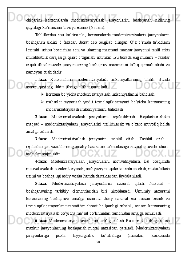 chiqarish   korxonalarda   modernizatsiyalash   jarayonlarini   boshqarish   siklining
quyidagi ko’rinishini tavsiya etamiz (5-rasm).
Tahlillardan   shu   ko’rinadiki,   korxonalarda   modernizatsiyalash   jarayonlarini
boshqarish   siklini   6   fazadan   iborat   deb   belgilab   olingan.   O’z   o’rnida   ta’kidlash
lozimki, ushbu bosqichlar soni va ularning mazmuni mazkur jarayonni tahlil etish
murakkablik darajasiga qarab o’zgarishi mumkin. Bu borada eng muhimi – fazalar
orqali  ifodalanuvchi  jarayonlarning boshqaruv mazmunini to’liq qamrab olishi  va
namoyon etishidadir:
1-faza:   Korxonalarni   moderniztsiyalash   imkoniyatlarining   tahlili.   Bunda
asosan quyidagi ikkita jihatga e’tibor qaratiladi:
 korxona bo’yicha modernizatsiyalash imkoniyatlarini baholash;
 mahsulot   tayyorlash   yaxlit   texnologik   jarayoni   bo’yicha   korxonaning
modernizatsiyalash imkoniyatlarini baholash
2-faza:   Modernizatsiyalash   jarayolarini   rejalashtirish.   Rejalashtirishdan
maqsad   –   modernizatsiyalash   jarayonlarini   uzilishlarsiz   va   o’zaro   muvofiq   holda
amalga oshirish.
3-faza:   Modernizatsiyalash   jarayonini   tashkil   etish.   Tashkil   etish   -
rejalashtirgan vazifalarning amaliy harakatini ta’minlashga xizmat qiluvchi chora-
tadbirlar majmuidir.
4-faza:   Modernizatsiyalash   jarayonlarini   motivatsiyalash.   Bu   bosqichda
motivatsiyalash dividend siyosati, moliyaviy natijalarda ishtirok etish, mukofotlash
tizimi va boshqa iqtisodiy vosita hamda dastaklardan foydalaniladi.
5-faza:   Modernizatsiyalash   jarayonlarini   nazorat   qilish.   Nazorat   –
boshqaruvning   tarkibiy   elementlaridan   biri   hisoblanadi.   Umumiy   nazoratni
korxonaning   boshqaruvi   amalga   oshiradi.   Joriy   nazorat   esa   asosan   texnik   va
texnologik   jarayonlar   nazoratidan   iborat   bo’lganligi   sababli,   asosan   korxonaning
modernizatsiyalash bo’yicha ma’sul bo’linmalari tomonidan amalga oshiriladi.
6-faza:  Modernizatsiya jarayonlarini tartibga solish. Bu o’rinda tartibga solish
mazkur   jarayonlarning   boshqarish   nuqtai   nazaridan   qaraladi.   Modernizatsiyalash
jarayonlariga   puxta   tayyorgarlik   ko’rilishiga   (masalan,   korxonada
28 