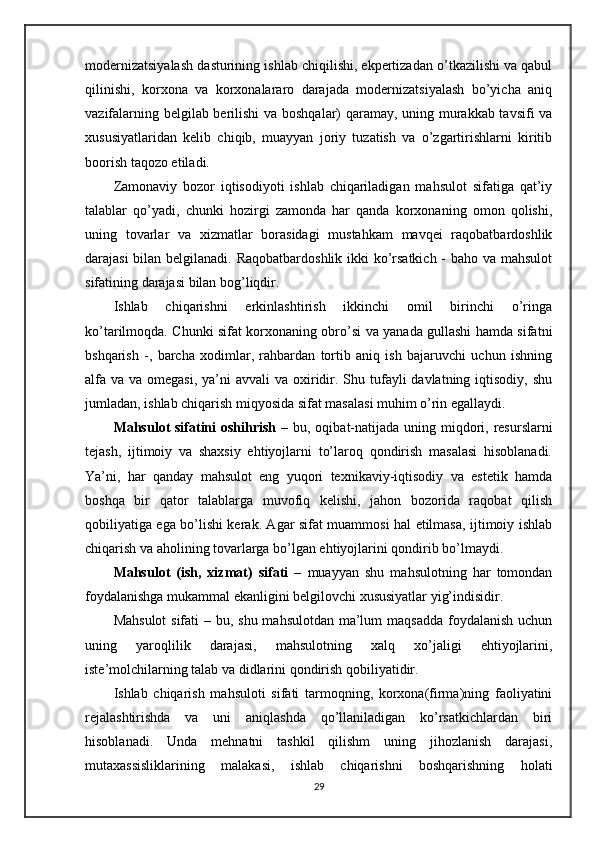 modernizatsiyalash dasturining ishlab chiqilishi, ekpertizadan o’tkazilishi va qabul
qilinishi,   korxona   va   korxonalararo   darajada   modernizatsiyalash   bo’yicha   aniq
vazifalarning belgilab berilishi va boshqalar) qaramay, uning murakkab tavsifi va
xususiyatlaridan   kelib   chiqib,   muayyan   joriy   tuzatish   va   o’zgartirishlarni   kiritib
boorish taqozo etiladi.
Zamonaviy   bozor   iqtisodiyoti   ishlab   chiqariladigan   mahsulot   sifatiga   qat’iy
talablar   qo’yadi,   chunki   hozirgi   zamonda   har   qanda   korxonaning   omon   qolishi,
uning   tovarlar   va   xizmatlar   borasidagi   mustahkam   mavqei   raqobatbardoshlik
darajasi  bilan belgilanadi. Raqobatbardoshlik  ikki ko’rsatkich - baho va mahsulot
sifatining darajasi bilan bog’liqdir. 
Ishlab   chiqarishni   erkinlashtirish   ikkinchi   omil   birinchi   o’ringa
ko’tarilmoqda. Chunki sifat korxonaning obro’si va yanada gullashi hamda sifatni
bshqarish   -,   barcha   xodimlar,   rahbardan   tortib   aniq   ish   bajaruvchi   uchun   ishning
alfa  va va omegasi,  ya’ni  avvali  va  oxiridir. Shu tufayli  davlatning iqtisodiy, shu
jumladan, ishlab chiqarish miqyosida sifat masalasi muhim o’rin egallaydi. 
Mahsulot sifatini  oshihrish   – bu, oqibat-natijada uning miqdori, resurslarni
tejash,   ijtimoiy   va   shaxsiy   ehtiyojlarni   to’laroq   qondirish   masalasi   hisoblanadi.
Ya’ni,   har   qanday   mahsulot   eng   yuqori   texnikaviy-iqtisodiy   va   estetik   hamda
boshqa   bir   qator   talablarga   muvofiq   kelishi,   jahon   bozorida   raqobat   qilish
qobiliyatiga ega bo’lishi kerak. Agar sifat muammosi hal etilmasa, ijtimoiy ishlab
chiqarish va aholining tovarlarga bo’lgan ehtiyojlarini qondirib bo’lmaydi.
Mahsulot   (ish,   xizmat)   sifati   –   muayyan   shu   mahsulotning   har   tomondan
foydalanishga mukammal ekanligini belgilovchi xususiyatlar yig’indisidir.
Mahsulot  sifati  – bu, shu mahsulotdan ma’lum  maqsadda foydalanish uchun
uning   yaroqlilik   darajasi,   mahsulotning   xalq   xo’jaligi   ehtiyojlarini,
iste’molchilarning talab va didlarini qondirish qobiliyatidir.
Ishlab   chiqarish   mahsuloti   sifati   tarmoqning,   korxona(firma)ning   faoliyatini
rejalashtirishda   va   uni   aniqlashda   qo’llaniladigan   ko’rsatkichlardan   biri
hisoblanadi.   Unda   mehnatni   tashkil   qilishm   uning   jihozlanish   darajasi,
mutaxassisliklarining   malakasi,   ishlab   chiqarishni   boshqarishning   holati
29 