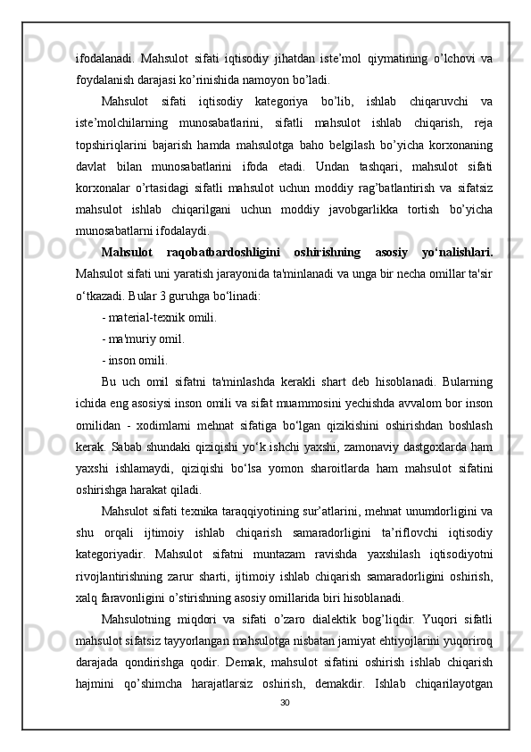 ifodalanadi.   Mahsulot   sifati   iqtisodiy   jihatdan   iste’mol   qiymatining   o’lchovi   va
foydalanish darajasi ko’rinishida namoyon bo’ladi.
Mahsulot   sifati   iqtisodiy   kategoriya   bo’lib,   ishlab   chiqaruvchi   va
iste’molchilarning   munosabatlarini,   sifatli   mahsulot   ishlab   chiqarish,   reja
topshiriqlarini   bajarish   hamda   mahsulotga   baho   belgilash   bo’yicha   korxonaning
davlat   bilan   munosabatlarini   ifoda   etadi.   Undan   tashqari,   mahsulot   sifati
korxonalar   o’rtasidagi   sifatli   mahsulot   uchun   moddiy   rag’batlantirish   va   sifatsiz
mahsulot   ishlab   chiqarilgani   uchun   moddiy   javobgarlikka   tortish   bo’yicha
munosabatlarni ifodalaydi. 
Mahsulot   raqobatbardoshligini   oshirishning   asosiy   yo‘nalishlari.
Mahsulot sifati uni yaratish jarayonida ta'minlanadi va unga bir necha omillar ta'sir
o‘tkazadi. Bular 3 guruhga bo‘linadi:
- material-texnik omili.
- ma'muriy omil.
- inson omili.
Bu   uch   omil   sifatni   ta'minlashda   kerakli   shart   deb   hisoblanadi.   Bularning
ichida eng asosiysi inson omili va sifat muammosini yechishda avvalom bor inson
omilidan   -   xodimlarni   mehnat   sifatiga   bo‘lgan   qizikishini   oshirishdan   boshlash
kerak. Sabab shundaki  qiziqishi  yo‘k ishchi  yaxshi, zamonaviy dastgoxlarda ham
yaxshi   ishlamaydi,   qiziqishi   bo‘lsa   yomon   sharoitlarda   ham   mahsulot   sifatini
oshirishga harakat qiladi.
Маhsulot sifati texnika taraqqiyotining sur’atlarini, mehnat unumdorligini va
shu   orqali   ijtimoiy   ishlab   chiqarish   samaradorligini   ta’riflovchi   iqtisodiy
kategoriyadir.   Mahsulot   sifatni   muntazam   ravishda   yaxshilash   iqtisodiyotni
rivojlantirishning   zarur   sharti,   ijtimoiy   ishlab   chiqarish   samaradorligini   oshirish,
xalq faravonligini o’stirishning asosiy omillarida biri hisoblanadi.
Mahsulotning   miqdori   va   sifati   o’zaro   dialektik   bog’liqdir.   Yuqori   sifatli
mahsulot sifatsiz tayyorlangan mahsulotga nisbatan jamiyat ehtiyojlarini yuqoriroq
darajada   qondirishga   qodir.   Demak,   mahsulot   sifatini   oshirish   ishlab   chiqarish
hajmini   qo’shimcha   harajatlarsiz   oshirish,   demakdir.   Ishlab   chiqarilayotgan
30 