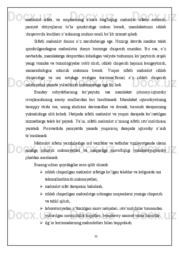 mahsulot   sifati,   va   miqdorining   o’zaro   bog’liqligi   mahsulot   sifatni   oshirish,
jamiyat   ehtiyojlarini   to’la   qondirishga   imkon   beradi,   mamlakatimiz   ishlab
chiqaruvchi kuchlari o’sishining muhim omili bo’lib xizmat qiladi.
Sifatli   mahsulot   doimo   o’z   xaridorlariga   ega.   Hozirgi   davrda   mazkur   talab
qondirilgandagina   mahsulotni   dunyo   bozoriga   chiqarish   mumkin.   Bu   esa,   o’z
navbatida, mamlakatga eksportdan keladigan valyuta tushumini ko’paytirish orqali
yangi texnika va texnologiyalar sotib olish, ishlab chiqarish hajmini kengaytirish,
samaradorligini   oshirish   imkonini   beradi.   Yuqori   sifatli   mahsulot   ishlab
chiqarishga   va   uni   sotishga   erishgan   korxona(firma)   o’z   ishlab   chiqarish
salohiyatini yanada yulsaltirish imkoniyatiga ega bo’ladi. 
Bunday   subyektlarning   ko’payishi   esa   mamlakat   ijtimoiy-iqtisodiy
rivojlanishining   asosiy   omillaridan   biri   hisoblanadi.   Mamlakat   iqtisodiyotining
taraqqiy   etishi   esa,   uning   aholisini   daromadlari   va   demak,   turmush   darajasining
yuksalishiga olib keladi. Natijada sifatli  mahsulot  va yuqori  darajada ko’rsatilgan
xizmatlarga talab ko’payadi. Ya’ni, sifatli mahsulot o’zining sifatli iste’molchisini
yaratadi.   Pirovardida   jamiyatda   yanada   yuqoriroq   darajada   iqtisodiy   o’sish
ta’minlanadi.
Mahsulot sifatni yaxshilashga oid vazifalar va tadbirlar tuzilayotganda ularni
amalga   oshirish   imkoniyatlari   va   maqsadga   muvofiqligi   texnikaviyiqtisodiy
jihatdan asoslanadi.
Buning uchun quyidagilar asos qilib olinadi:
 ishlab chiqarilgan mahsulot sifatiga bo’lgan talablar va kelgusida uni 
takomillashtirish imkoniyatlari;
 mahsulot sifat darajasini baholash;
 ishlab chiqarilgan mahsulotga uchragan nuqsonlarni yuzaga chiqarish 
va tahlil qilish;
 laboratoriyadan o’tkazilgan sinov natijalari, iste’molchilar tomonidan 
yuborilgan norozichilik hujjatlari, texnikaviy nazorat vama’lumotlar;
 ilg’or korxonalarning mahsulotlari bilan taqqoslash.
31 