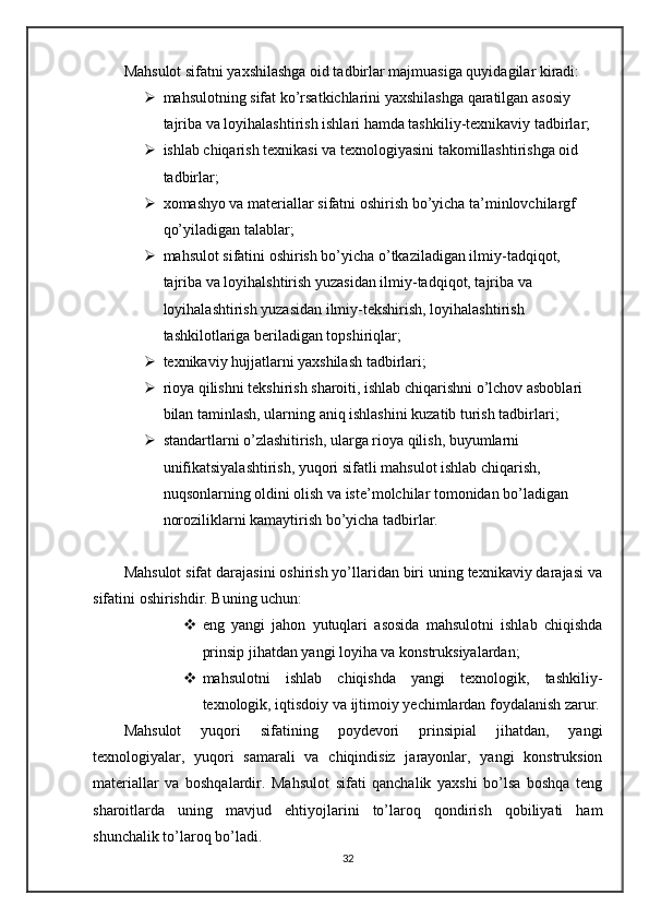 Mahsulot sifatni yaxshilashga oid tadbirlar majmuasiga quyidagilar kiradi:
 mahsulotning sifat ko’rsatkichlarini yaxshilashga qaratilgan asosiy 
tajriba va loyihalashtirish ishlari hamda tashkiliy-texnikaviy tadbirlar;
 ishlab chiqarish texnikasi va texnologiyasini takomillashtirishga oid 
tadbirlar;
 xomashyo va materiallar sifatni oshirish bo’yicha ta’minlovchilargf 
qo’yiladigan talablar;
 mahsulot sifatini oshirish bo’yicha o’tkaziladigan ilmiy-tadqiqot, 
tajriba va loyihalshtirish yuzasidan ilmiy-tadqiqot, tajriba va 
loyihalashtirish yuzasidan ilmiy-tekshirish, loyihalashtirish 
tashkilotlariga beriladigan topshiriqlar;
 texnikaviy hujjatlarni yaxshilash tadbirlari;
 rioya qilishni tekshirish sharoiti, ishlab chiqarishni o’lchov asboblari 
bilan taminlash, ularning aniq ishlashini kuzatib turish tadbirlari;
 standartlarni o’zlashitirish, ularga rioya qilish, buyumlarni 
unifikatsiyalashtirish, yuqori sifatli mahsulot ishlab chiqarish, 
nuqsonlarning oldini olish va iste’molchilar tomonidan bo’ladigan 
noroziliklarni kamaytirish bo’yicha tadbirlar.
Mahsulot sifat darajasini oshirish yo’llaridan biri uning texnikaviy darajasi va
sifatini oshirishdir. Buning uchun:
 eng   yangi   jahon   yutuqlari   asosida   mahsulotni   ishlab   chiqishda
prinsip jihatdan yangi loyiha va konstruksiyalardan;
 mahsulotni   ishlab   chiqishda   yangi   texnologik,   tashkiliy-
texnologik, iqtisdoiy va ijtimoiy yechimlardan foydalanish zarur.
Mahsulot   yuqori   sifatining   poydevori   prinsipial   jihatdan,   yangi
texnologiyalar,   yuqori   samarali   va   chiqindisiz   jarayonlar,   yangi   konstruksion
materiallar   va   boshqalardir.   Mahsulot   sifati   qanchalik   yaxshi   bo’lsa   boshqa   teng
sharoitlarda   uning   mavjud   ehtiyojlarini   to’laroq   qondirish   qobiliyati   ham
shunchalik to’laroq bo’ladi.
32 