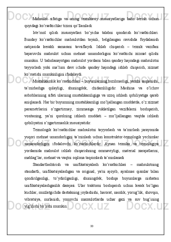 Mahsulot   sifatiga   va   uning   texnikaviy   xususiyatlariga   baho   berish   uchun
quyidagi ko’rsatkichlar tizimi qo’llaniladi:
Iste’mol   qilish   xususiyatlari   bo’yicha   talabni   qondirish   ko’rsatkichlari.
Bunday   ko’rsatkichlar   mahsulotdan   tayinli,   belgilangan   ravishda   foydalanish
natijasida   kerakli   samarani   tavsiflaydi.   Ishlab   chiqarish   –   texnik   vazifani
bajaruvchi   mahsulot   uchun   mehnat   unumdorligini   ko’rsatkichi   xizmat   qilishi
mumkin. U baholanayotgan mahsulot yordami bilan qanday hajmdagi mahsulotni
tayyorlash   yoki   ma’lum   davr   ichida   qanday   hajmdagi   ishlab   chiqarish,   xizmat
ko’rsatishi mumkinligini ifodalaydi.
Mustahkamlik ko’rsatkichlari – buyumlarning buzilmasligi, yaxshi saqlanishi,
ta’mirlashga   qulayligi,   shuningdek,   chidamliligidir.   Mashina   va   o’lchov
asboblarining   sifati   ularning   mustahkamligiga   va   uzoq   ishlash   qobiliyatiga   qarab
aniqlanadi. Har bir buyumning mustahkamligi mo’ljallangan muddatda, o’z xizmat
parametrlarini   o’zgartirmay,   zimmasiga   yuklatilgan   vazifalarni   boshqarish,
vositaning,   ya’ni   qurolning   ishlash   muddati   –   mo’ljallangan   vaqtda   ishlash
qobiliyatini o’zgartirmaslik xususiyatidir.
Техnologik   ko’rsatkichlar   mahsulotni   tayyorlash   va   ta’mirlash   jarayonida
yuqori   mehnat   unumdorligini   ta’minlash   uchun   konstruktor-texnologik   yechimlar
samaradorligini   ifodalovchi   ko’rsatkichlardir.   Aynan   texnika   va   texnologiya
yordamida   mahsulot   ishlab   chiqarishning   ommaviyligi,   material   xarajatlarini,
mablag’lar, mehnat va vaqtni oqilona taqsimlash ta’minlanadi
Standartlashtirish   va   unifikatsiyalash   ko’rsatkichlari   –   mahsulotning
standartli,   unifikatsiyalashgan   va   original,   ya'ni   ajoyib,   ajralmas   qismlar   bilan
qondirilganligi,   to’ydirilganligi,   shuningdek,   boshqa   buyumlarga   nisbatan
unifikatsiyalashganlik   darajasi.   Ular   traktorni   boshqarish   uchun   kerak   bo’lgan
kuchlar, muzlatgichda dastakning joylashishi, harorat, namlik, yorug’lik, shovqin,
vibratsiya,   nurlanish,   yonuvchi   maxsulotlarda   uchar   gazi   va   suv   bug’ining
yig’ilishi bo’lishi mumkin.
33