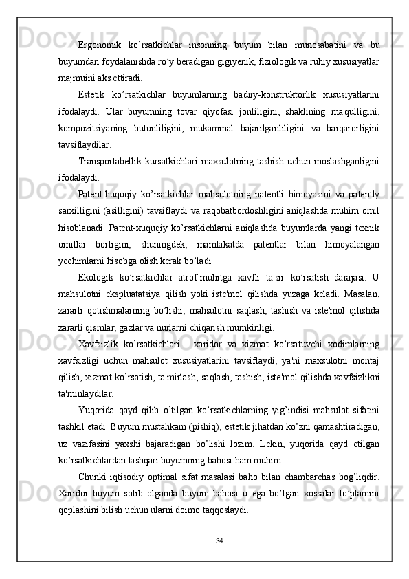 Ergonomik   ko’rsatkichlar   insonning   buyum   bilan   munosabatini   va   bu
buyumdan foydalanishda ro’y beradigan gigiyenik, fiziologik va ruhiy xususiyatlar
majmuini aks ettiradi.
Estetik   ko’rsatkichlar   buyumlarning   badiiy-konstruktorlik   xususiyatlarini
ifodalaydi.   Ular   buyumning   tovar   qiyofasi   jonliligini,   shaklining   ma'qulligini,
kompozitsiyaning   butunliligini,   mukammal   bajarilganliligini   va   barqarorligini
tavsiflaydilar.
Transportabellik  kursatkichlari   maxsulotning  tashish  uchun  moslashganligini
ifodalaydi.
Patent-huquqiy   ko’rsatkichlar   mahsulotning   patentli   himoyasini   va   patently
sarxilligini  (asilligini)  tavsiflaydi  va raqobatbordoshligini  aniqlashda  muhim  omil
hisoblanadi.   Patent-xuquqiy   ko’rsatkichlarni   aniqlashda   buyumlarda   yangi   texnik
omillar   borligini,   shuningdek,   mamlakatda   patentlar   bilan   himoyalangan
yechimlarni hisobga olish kerak bo’ladi.
Ekologik   ko’rsatkichlar   atrof-muhitga   xavfli   ta'sir   ko’rsatish   darajasi.   U
mahsulotni   ekspluatatsiya   qilish   yoki   iste'mol   qilishda   yuzaga   keladi.   Masalan,
zararli   qotishmalarning   bo’lishi,   mahsulotni   saqlash,   tashish   va   iste'mol   qilishda
zararli qismlar, gazlar va nurlarni chiqarish mumkinligi.
Xavfsizlik   ko’rsatkichlari   -   xaridor   va   xizmat   ko’rsatuvchi   xodimlarning
xavfsizligi   uchun   mahsulot   xususiyatlarini   tavsiflaydi,   ya'ni   maxsulotni   montaj
qilish, xizmat ko’rsatish, ta'mirlash, saqlash, tashish, iste'mol qilishda xavfsizlikni
ta'minlaydilar.
Yuqorida   qayd   qilib   o’tilgan   ko’rsatkichlarning   yig’indisi   mahsulot   sifatini
tashkil etadi. Buyum mustahkam (pishiq), estetik jihatdan ko’zni qamashtiradigan,
uz   vazifasini   yaxshi   bajaradigan   bo’lishi   lozim.   Lekin,   yuqorida   qayd   etilgan
ko’rsatkichlardan tashqari buyumning bahosi ham muhim.
Chunki   iqtisodiy   optimal   sifat   masalasi   baho   bilan   chambarchas   bog’liqdir.
Xaridor   buyum   sotib   olganda   buyum   bahosi   u   ega   bo’lgan   xossalar   to’plamini
qoplashini bilish uchun ularni doimo taqqoslaydi.
34 