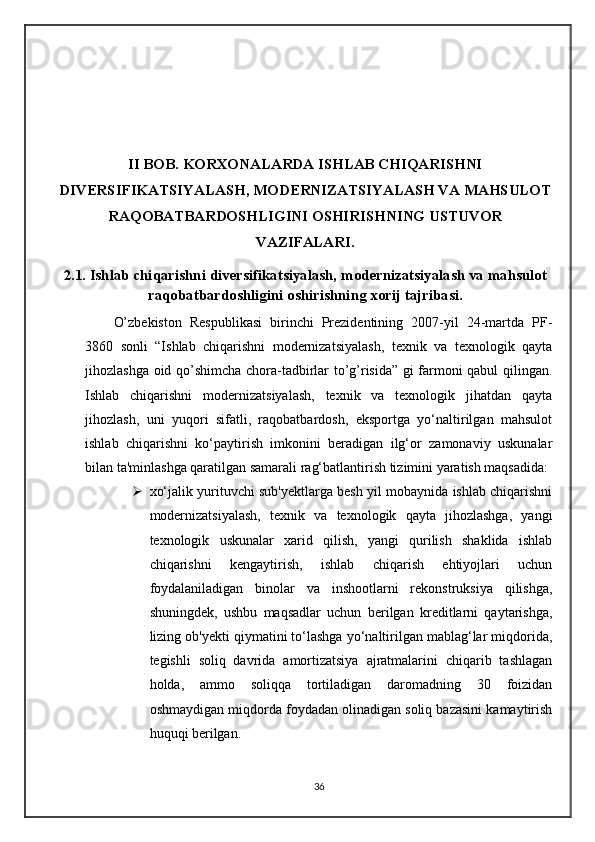II BOB. KORXONALARDA ISHLAB CHIQARISHNI
DIVERSIFIKATSIYALASH, MODERNIZATSIYALASH VA MAHSULOT
RAQOBATBARDOSHLIGINI OSHIRISHNING USTUVOR
VAZIFALARI.
2.1. Ishlab chiqarishni diversifikatsiyalash, modernizatsiyalash va mahsulot
raqobatbardoshligini oshirishning xorij tajribasi.
O’zbekiston   Respublikasi   birinchi   Prezidentining   2007-yil   24-martda   PF-
3860   sonli   “Ishlab   chiqarishni   modernizatsiyalash,   texnik   va   texnologik   qayta
jihozlashga oid qo’shimcha chora-tadbirlar to’g’risida” gi farmoni qabul qilingan.
Ishlab   chiqarishni   modernizatsiyalash,   texnik   va   texnologik   jihatdan   qayta
jihozlash,   uni   yuqori   sifatli,   raqobatbardosh,   eksportga   yo‘naltirilgan   mahsulot
ishlab   chiqarishni   ko‘paytirish   imkonini   beradigan   ilg‘or   zamonaviy   uskunalar
bilan ta'minlashga qaratilgan samarali rag‘batlantirish tizimini yaratish maqsadida:
 xo‘jalik yurituvchi sub'yektlarga besh yil mobaynida ishlab chiqarishni
modernizatsiyalash,   texnik   va   texnologik   qayta   jihozlashga,   yangi
texnologik   uskunalar   xarid   qilish,   yangi   qurilish   shaklida   ishlab
chiqarishni   kengaytirish,   ishlab   chiqarish   ehtiyojlari   uchun
foydalaniladigan   binolar   va   inshootlarni   rekonstruksiya   qilishga,
shuningdek,   ushbu   maqsadlar   uchun   berilgan   kreditlarni   qaytarishga,
lizing ob'yekti qiymatini to‘lashga yo‘naltirilgan mablag‘lar miqdorida,
tegishli   soliq   davrida   amortizatsiya   ajratmalarini   chiqarib   tashlagan
holda,   ammo   soliqqa   tortiladigan   daromadning   30   foizidan
oshmaydigan miqdorda foydadan olinadigan soliq bazasini kamaytirish
huquqi berilgan.
36 