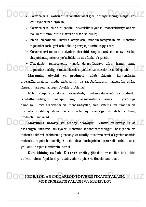  Korxonalarda   mahsulot   raqobatbardoshligini   boshqarishning   o’ziga   xos
xususiyatlarini o’rganish;
 Korxonalarda   ishlab   chiqarishni   diversifikatsiyalash,   modernizatsiyalash   va
mahsulot sifatini oshirish usullarini tadqiq qilish;
 Ishlab   chiqarishni   diversifikatsiyalash,   modernizatsiyalash   va   mahsulot
raqobatbardoshligini oshirishning xorij tajribasini taqqoslash;
 Korxonalarni modernizatsiyalash sharoitida raqobatbardosh mahsulot ishlab
chiqarishning ustuvor yo’nalishlarini atroflicha o’rganish;
 O‘zbekiston   iqtisodiyotini   yanada   diversifikatsiya   qilish   hamda   uning
raqobatbordoshligini mustahkamlash yo‘llari va choralarini tahlil qilish.
Mavzuning   obyekti   va   predmeti.   Ishlab   chiqarish   korxonalarini
diversifikatsiyalash,   modernizatsiyalash   va   raqobatbardosh   mahsulotlar   ishlab
chiqarish jarayoni tadqiqot obyekti hisoblanadi. 
Ishlab   chiqarishni   diversifikatsiyalash,   modernizatsiyalash   va   mahsulot
raqobatbardoshligini   boshqarishning   nazariy-uslubiy   asoslarini   yoritishga
qaratilgan   ilmiy   adabiyotlar   va   monografiyalar,   aniq   statistik   ma’lumotlar   va
hisobotlarni   tahlil   qilish   va   ular   asosida   tadqiqotni   amalga   oshirish   tadqiqotning
predmeti hisoblanadi.
Mavzuning   nazariy   va   amaliy   ahamiyati.   Bitiruv   malakaviy   ishida
asoslangan   xulosava   tavsiyalar   mahsulot   raqobatbardoshligini   boshqarish   va
mahsulot  sifatini  oshirishning nazariy va  amaliy muammolarini  o’rganish  asosida
mahsulot   raqobatbardoshligini   oshirishda   boshqarishni   samarali   tashkil   etish
yo’llarini o’rganish imkonini beradi
Kurs   ishining   tuzilishi.   Kurs   ishi   tarkibiy   jihatdan   kirish,   ikki   bob,   oltita
bo‘lim, xulosa, foydalanilgan adabiyotlar ro‘yhati va ilovalardan iborat. 
I BOB. ISHLAB CHIQARISHNI DIVERSIFIKATSIYALASH,
MODERNIZATSIYALASH VA MAHSULOT
4 