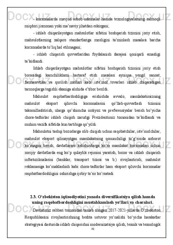 -   korxonalarda   mavjud   asbob-uskunalar   hamda   texnologiyalarning   salmoqli
miqdori jismonan yoki ma’naviy jihatdan eskirgani;
-   ishlab   chiqarilayotgan   mahsulotlar   sifatini   boshqarish   tizimini   joriy   etish,
mahsulotlarning   xalqaro   standartlariga   mosligini   ta’minlash   masalasi   barcha
korxonalarda to’liq hal etilmagani;
-   ishlab   chiqarish   quvvatlaridan   foydalanish   darajasi   qoniqarli   emasligi
ta’kidlandi.
Ishlab   chiqarilayotgan   mahsulotlar   sifatini   boshqarish   tizimini   joriy   etish
borasidagi   kamchiliklarni   bartaraf   etish   masalasi   ayniqsa   yengil   sanoat,
farmasevtika   va   qurilish   mollari   kabi   iste’mol   tovarlari   ishlab   chiqaradigan
tarmoqlarga tegishli ekaniga alohida e’tibor berildi.
Mahsulot   raqobatbardoshligiga   erishishda   avvalo,   mamlakatimizning
mahsulot   eksport   qiluvchi   korxonalarini   qo’llab-quvvatlash   tizimini
takomillashtirish,   ularga   qo’shimcha   imtiyoz   va   preferensiyalar   berish   bo’yicha
chora-tadbirlar   ishlab   chiqish   zarurlgi   Prezidentimiz   tomonidan   ta’kidlandi   va
muhim vazifa sifatida kun tartibiga qo’yildi.
Mahsulotni tashqi bozorlarga olib chiqish uchun raqobatchilar, iste’molchilar,
mahsulot   eksport   qilinayotgan   mamlakatning   qonunchiligi   to’g’risida   axborot
ko’magini   berish,   davlatlararo   kelishuvlarga   ko’ra   mamlakat   korxonalari   uchun
xorijiy   davlatlarda   eng   ko’p   qulaylik   rejimini   yaratish,   bozor   va   ishlab   chiqarish
infratuzilmalarini   (banklar,   transport   tizimi   va   b.)   rivojlantirish,   mahsulot
reklamasiga   ko’maklashish   kabi   chora-tadbirlar   ham   eksport   qiluvchi   korxonalar
raqobatbardoshligini oshirishga ijobiy ta’sir ko’rsatadi.
2.3.   O‘zbekiston iqtisodiyotini yanada diversifikatsiya qilish hamda
uning raqobatbordoshligini mustahkamlash yo‘llari va choralari.
Davlatimiz rahbari tomonidan tanlab olingan 2017-2021-yillarda O‘zbekiston
Respublikasini   rivojlantirishning   beshta   ustuvor   yo‘nalishi   bo‘yicha   harakatlar
strategiyasi dasturida ishlab chiqarishni modernizatsiya qilish, texnik va texnologik
41 