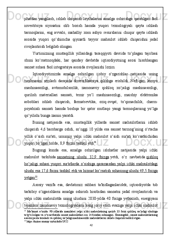 jihatdan  yangilash,   ishlab   chiqarish   loyihalarini   amalga   oshirishga   qaratilgan   faol
investitsiya   siyosatini   olib   borish   hamda   yuqori   texnologiyali   qayta   ishlash
tarmoqlarini,   eng   avvalo,   mahalliy   xom   ashyo   resurslarini   chuqur   qayta   ishlash
asosida   yuqori   qo‘shimcha   qiymatli   tayyor   mahsulot   ishlab   chiqarishni   jadal
rivojlantirish belgilab olingan.
Yurtimizning   mustaqillik   yillaridagi   taraqqiyoti   davrida   to‘plagan   tajribasi
shuni   ko‘rsatmoqdaki,   har   qanday   davlatda   iqtisodiyotning   asosi   hisoblangan
sanoat sohasi faol integratsiya asosida rivojlanishi lozim. 
Iqtisodiyotimizda   amalga   oshirilgan   ijobiy   o‘zgarishlar   natijasida   uning
tuzilmasini   sezilarli   darajada   diversifikatsiya   qilishga   erishildi.   Neft-gaz,   kimyo
mashinasozligi,   avtomobilsozlik,   zamonaviy   qishloq   xo‘jaligi   mashinasozligi,
qurilish   materiallari   sanoati,   temir   yo‘l   mashinasozligi,   maishiy   elektronika
asboblari   ishlab   chiqarish,   farmatsevtika,   oziq-ovqat,   to‘qimachilik,   charm-
poyabzali   sanoati   hamda   boshqa   bir   qator   mutlaqo   yangi   tarmoqlarning   yo‘lga
qo‘yilishi bunga zamin yaratdi.  
Buning   natijasida   esa,   mustaqillik   yillarda   sanoat   mahsulotlarini   ishlab
chiqarish   4,6   barobarga   oshdi,   so‘nggi   10   yilda   esa   sanoat   tarmog‘ining   o‘rtacha
yillik   o‘sish   sur'ati,   umumiy   yalpi   ichki   mahsulot   o‘sish   sur'ati   ko‘rsatkichidan
yuqori bo‘lgan holda, 8,9 foizni tashkil etdi 21
.
Bugungi   kunda   esa,   amalga   oshirilgan   islohatlar   natijasida   yalpi   ichki
mahsulot   tarkibida   sanoatning   ulushi   32,9   foizga   yetdi,   o‘z   navbatida   qishloq
ho‘jaligi   sohasi   yuqori   sur'atlarda   o‘sishiga   qaramasdan   yalpi   ichki   mahsulotdagi
ulushi esa 17,6 foizni tashkil etdi va hizmat ko‘rsatish sohasinng ulushi 49,5 foizga
yetgan    22
    .
Asosiy   vazifa   esa,   davlatimiz   rahbari   ta'kidlaganlaridek,   iqtisodiyotda   tub
tarkibiy   o‘zgarishlarni   amalga   oshirish   hisobidan   sanoatni   jadal   rivojlantirish   va
yalpi   ichki   mahsulotda  uning  ulushini   2030-yilda  40  foizga  yetkazish,   energiyani
tejamkor zamonaviy texnologiyalarni keng joriy etish evaziga yalpi ichki mahsulot
21
  Ma'lumot   o‘rnida:   90-yillarida   mamlakat   yalpi   ichki   mahsulotining   qariyb   33   foizi   qishloq   xo‘jaligi   ulushiga
to‘g‘ri kelgan va o‘z navbatida sanoat mahsulotlari esa 14 foizdan oshmagan. Shuningdek, sanoat mahsulotlarining
asosini paxta tozalash va qishloq xo‘jaligi mashinasozlik mahsulotlarini ishlab chiqarish tashkil etgan.
22
 https://mineconomy.uz/uz/info/1922
42 