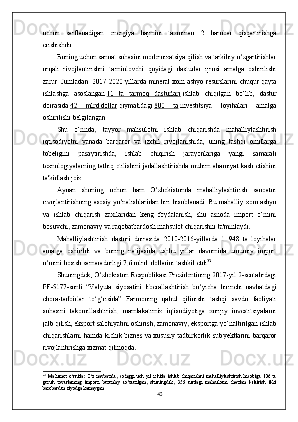 uchun   sarflanadigan   energiya   hajmini   taxminan   2   barobar   qisqartirishga
erishishdir.
Buning uchun sanoat sohasini modernizatsiya qilish va tarkibiy o‘zgartirishlar
orqali   rivojlantirishni   ta'minlovchi   quyidagi   dasturlar   ijrosi   amalga   oshirilishi
zarur. Jumladan     2017-2020-yillarda mineral xom ashyo resurslarini chuqur qayta
ishlashga   asoslangan   11   ta   tarmoq   dasturlari   ishlab   chiqilgan   bo‘lib,   dastur
doirasida   42   mlrd.dollar   qiymatidagi   800   ta   investitsiya   loyihalari   amalga
oshirilishi belgilangan.
Shu   o‘rinda,   tayyor   mahsulotni   ishlab   chiqarishda   mahalliylashtirish
iqtisodiyotni   yanada   barqaror   va   izchil   rivojlanishida,   uning   tashqi   omillarga
tobeligini   pasaytirishda,   ishlab   chiqirish   jarayonlariga   yangi   samarali
texnologiyalarning tatbiq etilishini jadallashtirishda muhim ahamiyat kasb etishini
ta'kidlash joiz.  
Aynan   shuning   uchun   ham   O‘zbekistonda   mahalliylashtirish   sanoatni
rivojlantirishning asosiy yo‘nalishlaridan biri hisoblanadi. Bu mahalliy xom ashyo
va   ishlab   chiqarish   zaxilaridan   keng   foydalanish,   shu   asnoda   import   o‘rnini
bosuvchi, zamonaviy va raqobatbardosh mahsulot chiqarishni ta'minlaydi.
Mahalliylashtirish   dasturi   doirasida   2010-2016-yillarda   1   948   ta   loyihalar
amalga   oshirildi   va   buning   natijasida   ushbu   yillar   davomida   umumiy   import
o‘rnini bosish samaradorligi 7,6 mlrd. dollarini tashkil etdi 23
.
Shuningdek, O‘zbekiston Respublikasi  Prezidentining 2017-yil 2-sentabrdagi
PF-5177-sonli   “Valyuta   siyosatini   liberallashtirish   bo‘yicha   birinchi   navbatdagi
chora-tadbirlar   to‘g‘risida”   Farmoning   qabul   qilinishi   tashqi   savdo   faoliyati
sohasini   takomillashtirish,   mamlakatimiz   iqtisodiyotiga   xorijiy   investitsiyalarni
jalb qilish, eksport salohiyatini oshirish, zamonaviy, eksportga yo‘naltirilgan ishlab
chiqarishlarni hamda kichik biznes va xususiy tadbirkorlik sub'yektlarini barqaror
rivojlantirishga xizmat qilmoqda.
23
  Ma'lumot   o‘rnida:   O‘z   navbatida,   so‘nggi   uch   yil   ichida   ishlab   chiqarishni   mahalliylashtirish   hisobiga   106   ta
guruh   tovarlarning   importi   butunlay   to‘xtatilgan,   shuningdek,   356   turdagi   mahsulotni   chetdan   keltirish   ikki
barobardan ziyodga kamaygan.
43 