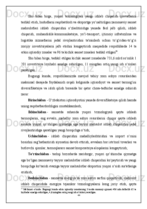 Shu   bilan   birga,   yuqori   texnologiyali   yangi   ishlab   chiqarish   quvvatlarini
tashkil etish, hududlarni raqobatdosh va eksportga yo‘naltirilgan zamonaviy sanoat
mahsulotlari   ishlab   chiqarishni   o‘zlashtirishga   yanada   faol   jalb   qilish,   ishlab
chiqarish,   muhandislik-kommunikatsiya,   yo‘l-transport,   ijtimoiy   infratuzilma   va
logistika   xizmatlarini   jadal   rivojlantirishni   ta'minlash   uchun   to‘g‘ridan-to‘g‘ri
xorijiy   investitsiyalarni   jalb   etishni   kengaytirish   maqsadida   respublikada   14   ta
erkin iqtisodiy zonalar va 96 ta kichik sanoat zonalari tashkil etilgan 24
.
Shu bilan birga, tashkil etilgan kichik sanoat zonalarida 731,6 mlrd.so‘mlik 1
201   investitsiya   loyihalri   amalga   oshirilgan,   11   mingdan   ortiq   yangi   ish   o‘rinlari
yaratilgan.
Bugungi   kunda,   respublikamizda   mavjud   tabiiy   xom   ashyo   resurslaridan
maksimal   darajada   foydalanish   orqali   kelgusida   iqtisodiyot   va   sanoat   tarmog‘ini
diversifikatsiya   va   isloh   qilish   borasida   bir   qator   chora-tadbirlar   amalga   oshirish
zarur:
Birinchidan   - O‘zbekiston iqtisodiyotini yanada diversifikatsiya qilish hamda
uning raqobatbardoshligini mustahkamlash;  
Ikkinchidan   -   sanoatda   sohasida   yuqori   texnologiyali   qayta   ishlash
tarmoqlarini,   eng   avvalo,   mahalliy   xom   ashyo   resurslarini   chuqur   qayta   ishlash
asosida   yuqori   qo‘shilgan   qiymatga   ega   tayyor   mahsulot   ishlab   chiqarishni   jadal
rivojlantirishga qaratilgan yangi bosqichga o‘tish;
Uchinchidan   -   ishlab   chiqarishni   mahalliylashtirishni   va   import   o‘rnini
bosishni rag‘batlantirish siyosatini davob ettirish, avvalam bor iste'mol tovarlari va
butlovchi qismlar, tarmoqlararo sanoat kooperatsiya aloqalarini kengaytirish;
To‘rtinchidan   -   tashqi   bozorlarda   xaridorgir,   yuqori   qo‘shimcha   qiymatga
ega bo‘lgan zamonaviy tayyor mahsulotlar ishlab chiqarishni ko‘paytirish va yangi
bosqichga ko‘tarish evaziga tayyor mahsulotlar eksportini yuqori o‘sish sur'atlariga
erishish;
Beshinchidan   - sanoatda energiya va xom ashyo sarfini qisqartirish, mahsulot
ishlab   chiqarishda   energiya   tejamkor   texnologiyalarni   keng   joriy   etish,   qayta
24
  Ma'lumot  o‘rnida:  Bugungi  kunda  erkin  iqtisodiy  zonalarning  3  tasida  umumiy qiymati  486  mln.dollarlik 62  ta
loyihalar amalga oshirilgan, 4,6 mingdan ortiq yangi ish o‘rinlari yaratilgan.
44 