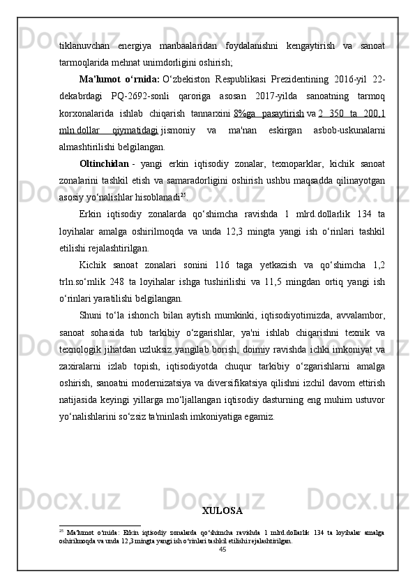 tiklanuvchan   energiya   manbaalaridan   foydalanishni   kengaytirish   va   sanoat
tarmoqlarida mehnat unimdorligini oshirish;
Ma'lumot   o‘rnida:   O‘zbekiston   Respublikasi   Prezidentining   2016-yil   22-
dekabrdagi   PQ-2692-sonli   qaroriga   asosan   2017-yilda   sanoatning   tarmoq
korxonalarida   ishlab   chiqarish   tannarxini   8%ga   pasaytirish   va   2   350   ta   200,1
mln.dollar   qiymatidagi   jismoniy   va   ma'nan   eskirgan   asbob-uskunalarni
almashtirilishi belgilangan.  
Oltinchidan   -   yangi   erkin   iqtisodiy   zonalar,   texnoparklar,   kichik   sanoat
zonalarini   tashkil   etish   va   samaradorligini   oshirish   ushbu   maqsadda   qilinayotgan
asosiy yo‘nalishlar hisoblanadi 25
.
Erkin   iqtisodiy   zonalarda   qo‘shimcha   ravishda   1   mlrd.dollarlik   134   ta
loyihalar   amalga   oshirilmoqda   va   unda   12,3   mingta   yangi   ish   o‘rinlari   tashkil
etilishi rejalashtirilgan.
Kichik   sanoat   zonalari   sonini   116   taga   yetkazish   va   qo‘shimcha   1,2
trln.so‘mlik   248   ta   loyihalar   ishga   tushirilishi   va   11,5   mingdan   ortiq   yangi   ish
o‘rinlari yaratilishi belgilangan.
Shuni   to‘la   ishonch   bilan   aytish   mumkinki,   iqtisodiyotimizda,   avvalambor,
sanoat   sohasida   tub   tarkibiy   o‘zgarishlar,   ya'ni   ishlab   chiqarishni   texnik   va
texnologik jihatdan uzluksiz yangilab  borish,  doimiy ravishda  ichki  imkoniyat  va
zaxiralarni   izlab   topish,   iqtisodiyotda   chuqur   tarkibiy   o‘zgarishlarni   amalga
oshirish, sanoatni modernizatsiya va diversifikatsiya qilishni izchil davom  ettirish
natijasida   keyingi   yillarga   mo‘ljallangan   iqtisodiy   dasturning   eng   muhim   ustuvor
yo‘nalishlarini so‘zsiz ta'minlash imkoniyatiga egamiz.
XULOSA
25
  Ma'lumot   o‘rnida:   Erkin   iqtisodiy   zonalarda   qo‘shimcha   ravishda   1   mlrd.dollarlik   134   ta   loyihalar   amalga
oshirilmoqda va unda 12,3 mingta yangi ish o‘rinlari tashkil etilishi rejalashtirilgan.
45 