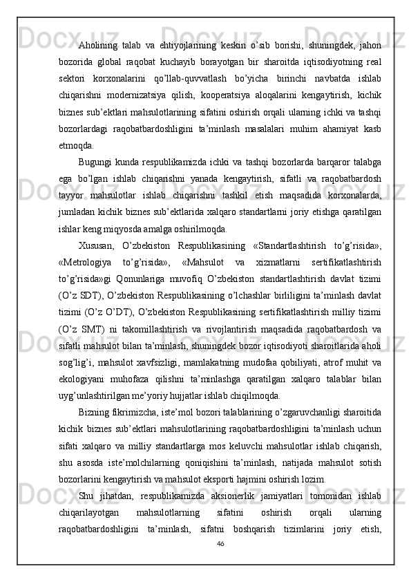 Aholining   talab   va   ehtiyojlarining   keskin   o’sib   borishi,   shuningdek,   jahon
bozorida   global   raqobat   kuchayib   borayotgan   bir   sharoitda   iqtisodiyotning   real
sektori   korxonalarini   qo’llab-quvvatlash   bo’yicha   birinchi   navbatda   ishlab
chiqarishni   modernizatsiya   qilish,   kooperatsiya   aloqalarini   kengaytirish,   kichik
biznes sub’ektlari mahsulotlarining sifatini oshirish orqali ularning ichki va tashqi
bozorlardagi   raqobatbardoshligini   ta’minlash   masalalari   muhim   ahamiyat   kasb
etmoqda.
Bugungi   kunda   respublikamizda   ichki   va   tashqi   bozorlarda   barqaror   talabga
ega   bo’lgan   ishlab   chiqarishni   yanada   kengaytirish,   sifatli   va   raqobatbardosh
tayyor   mahsulotlar   ishlab   chiqarishni   tashkil   etish   maqsadida   korxonalarda,
jumladan kichik biznes sub’ektlarida xalqaro standartlarni joriy etishga qaratilgan
ishlar keng miqyosda amalga oshirilmoqda.
Xususan,   O’zbekiston   Respublikasining   «Standartlashtirish   to’g’risida»,
«Metrologiya   to’g’risida»,   «Mahsulot   va   xizmatlarni   sertifikatlashtirish
to’g’risida»gi   Qonunlariga   muvofiq   O’zbekiston   standartlashtirish   davlat   tizimi
(O’z SDT), O’zbekiston Respublikasining o’lchashlar  birliligini ta’minlash davlat
tizimi  (O’z  O’DT), O’zbekiston  Respublikasining  sertifikatlashtirish  milliy  tizimi
(O’z   SMT)   ni   takomillashtirish   va   rivojlantirish   maqsadida   raqobatbardosh   va
sifatli mahsulot bilan ta’minlash, shuningdek bozor iqtisodiyoti sharoitlarida aholi
sog’lig’i,   mahsulot   xavfsizligi,   mamlakatning   mudofaa   qobiliyati,   atrof   muhit   va
ekologiyani   muhofaza   qilishni   ta’minlashga   qaratilgan   xalqaro   talablar   bilan
uyg’unlashtirilgan me’yoriy hujjatlar ishlab chiqilmoqda.
Bizning fikrimizcha, iste’mol bozori talablarining o’zgaruvchanligi sharoitida
kichik   biznes   sub’ektlari   mahsulotlarining   raqobatbardoshligini   ta’minlash   uchun
sifati   xalqaro   va   milliy   standartlarga   mos   keluvchi   mahsulotlar   ishlab   chiqarish,
shu   asosda   iste’molchilarning   qoniqishini   ta’minlash,   natijada   mahsulot   sotish
bozorlarini kengaytirish va mahsulot eksporti hajmini oshirish lozim.
Shu   jihatdan,   respublikamizda   aksionerlik   jamiyatlari   tomonidan   ishlab
chiqarilayotgan   mahsulotlarning   sifatini   oshirish   orqali   ularning
raqobatbardoshligini   ta’minlash,   sifatni   boshqarish   tizimlarini   joriy   etish,
46 