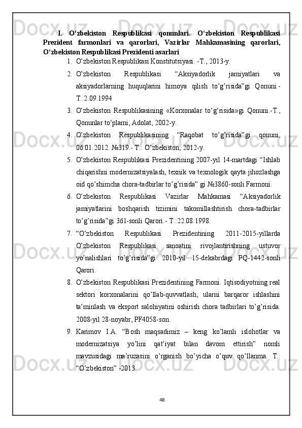 I.   O‘zbekiston   Respublikasi   qonunlari.   O‘zbekiston   Respublikasi
Prezident   farmonlari   va   qarorlari,   Vazirlar   Mahkamasining   qarorlari,
O‘zbekiston Respublikasi Prezidenti asarlari
1. O’zbekiston Respublikasi Konstitutsiyasi. -T., 2013-y.
2. O’zbekiston   Respublikasi   “Aksiyadorlik   jamiyatlari   va
aksiyadorlarning   huquqlarini   himoya   qilish   to’g’risida”gi   Qonuni.-
T.:2.09.1994
3. O‘zbekiston   Respublikasining   «Korxonalar   to‘g‘risida»gi   Qonuni.-T.,
Qonunlar to‘plami, Adolat, 2002-y.
4. O’zbekiston   Respublikasining   “Raqobat   to’g’risida”gi   qonuni,
06.01.2012. №319.- T.: O’zbekiston, 2012-y.
5. O’zbekiston  Respublikasi  Prezidentining 2007-yil  14-martdagi  “Ishlab
chiqarishni modernizatsiyalash, texnik va texnologik qayta jihozlashga
oid   qo’shimcha chora-tadbirlar to’g’risida” gi №3860-sonli Farmoni.
6. O’zbekiston   Respublikasi   Vazirlar   Mahkamasi   “Aksiyadorlik
jamiyatlarini   boshqarish   tizimini   takomillashtirish   chora-tadbirlar
to’g’risida”gi   361-sonli Qarori.- T.:22.08.1998.
7. “O’zbekiston   Respublikasi   Prezidentining   2011-2015-yillarda
O’zbekiston   Respublikasi   sanoatini   rivojlantirishning   ustuvor
yo’nalishlari   to’g’risida”gi   2010-yil   15-dekabrdagi   PQ-1442-sonli
Qarori.
8. O’zbekiston Respublikasi  Prezidentining Farmoni. Iqtisodiyotning real
sektori   korxonalarini   qo’llab-quvvatlash,   ularni   barqaror   ishlashini
ta’minlash   va   eksport   salohiyatini   oshirish   chora   tadbirlari   to’g’risida.
2008-yil 28-noyabr, PF4058-son.
9. Karimov   I.A.   “Bosh   maqsadimiz   –   keng   ko’lamli   islohotlar   va
modernizatsiya   yo’lini   qat’iyat   bilan   davom   ettirish”   nomli
mavzusidagi   ma’ruzasini   o’rganish   bo’yicha   o’quv   qo’llanma.   T.:
“O’zbekiston” -2013.
48