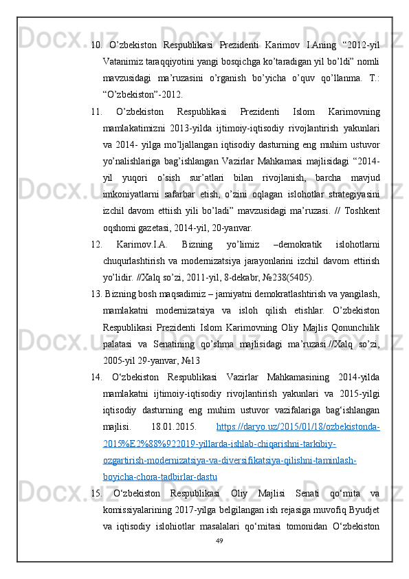 10.   O’zbekiston   Respublikasi   Prezidenti   Karimov   I.Aning   “2012-yil
Vatanimiz taraqqiyotini yangi bosqichga ko’taradigan yil bo’ldi” nomli
mavzusidagi   ma’ruzasini   o’rganish   bo’yicha   o’quv   qo’llanma.   T.:
“O’zbekiston”-2012.
11.   O’zbekiston   Respublikasi   Prezidenti   Islom   Karimovning
mamlakatimizni   2013-yilda   ijtimoiy-iqtisodiy   rivojlantirish   yakunlari
va   2014-   yilga   mo’ljallangan   iqtisodiy   dasturning   eng   muhim   ustuvor
yo’nalishlariga   bag’ishlangan   Vazirlar   Mahkamasi   majlisidagi   “2014-
yil   yuqori   o’sish   sur’atlari   bilan   rivojlanish,   barcha   mavjud
imkoniyatlarni   safarbar   etish,   o’zini   oqlagan   islohotlar   strategiyasini
izchil   davom   ettiish   yili   bo’ladi”   mavzusidagi   ma’ruzasi.   //   Toshkent
oqshomi gazetasi, 2014-yil, 20-yanvar.
12.   Karimov.I.A.   Bizning   yo’limiz   –demokratik   islohotlarni
chuqurlashtirish   va   modernizatsiya   jarayonlarini   izchil   davom   ettirish
yo’lidir.   //Xalq so’zi, 2011-yil, 8-dekabr, №238(5405).
13.   Bizning bosh maqsadimiz – jamiyatni demokratlashtirish va yangilash,
mamlakatni   modernizatsiya   va   isloh   qilish   etishlar.   O’zbekiston
Respublikasi   Prezidenti   Islom   Karimovning   Oliy   Majlis   Qonunchilik
palatasi   va   Senatining   qo’shma   majlisidagi   ma’ruzasi.//Xalq   so’zi,
2005-yil 29-yanvar, №13
14.   O‘zbekiston   Respublikasi   Vazirlar   Mahkamasining   2014-yilda
mamlakatni   ijtimoiy-iqtisodiy   rivojlantirish   yakunlari   va   2015-yilgi
iqtisodiy   dasturning   eng   muhim   ustuvor   vazifalariga   bag‘ishlangan
majlisi.   18.01.2015.   https://daryo.uz/2015/01/18/ozbekistonda-
2015%E2%88%922019-yillarda-ishlab-chiqarishni-tarkibiy-
ozgartirish-modernizatsiya-va-diversifikatsiya-qilishni-taminlash-
boyicha-chora-tadbirlar-dastu  
15.   O‘zbekiston   Respublikasi   Oliy   Majlisi   Senati   qo‘mita   va
komissiyalarining 2017-yilga belgilangan ish rejasiga muvofiq Byudjet
va   iqtisodiy   islohiotlar   masalalari   qo‘mitasi   tomonidan   O‘zbekiston
49 