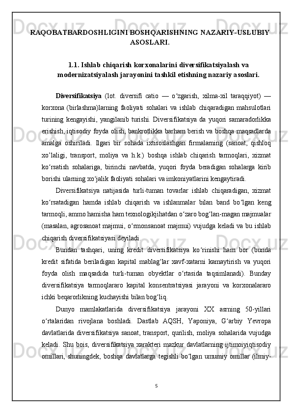 RAQOBATBARDOSHLIGINI BOSHQARISHNING NAZARIY-USLUBIY
ASOSLARI.
1.1. Ishlab chiqarish korxonalarini diversifikatsiyalash va
modernizatsiyalash jarayonini tashkil etishning nazariy asoslari. 
Diversifikatsiya   (lot.   diversiﬁ   catio   —   o zgarish,   xilma-xil   taraqqiyot)   —ʻ
korxona   (birlashma)larning   faoliyati   sohalari   va   ishlab   chiqaradigan   mahsulotlari
turining   kengayishi,   yangilanib  turishi.   Diversifikatsiya   da  yuqori   samaradorlikka
erishish, iqtisodiy foyda olish, bankrotlikka barham berish va boshqa maqsadlarda
amalga   oshiriladi.   Ilgari   bir   sohada   ixtisoslashgan   firmalarning   (sanoat,   qishloq
xo’laligi,   transport,   moliya   va   h.k.)   boshqa   ishlab   chiqarish   tarmoqlari,   xizmat
ko rsatish   sohalariga,   birinchi   navbatda,   yuqori   foyda   beradigan   sohalarga   kirib	
ʻ
borishi ularning xo jalik faoliyati sohalari va imkoniyatlarini kengaytiradi. 	
ʻ
Diversifikatsiya   natijasida   turli-tuman   tovarlar   ishlab   chiqaradigan,   xizmat
ko rsatadigan   hamda   ishlab   chiqarish   va   ishlanmalar   bilan   band   bo lgan   keng	
ʻ ʻ
tarmoqli, ammo hamisha ham texnologikjihatdan o zaro bog lan-magan majmualar	
ʻ ʻ
(masalan, agrosanoat  majmui, o rmonsanoat majmui) vujudga keladi va bu ishlab	
ʻ
chiqarish diversifikatsiyasi deyiladi. 
Bundan   tashqari,   uning   kredit   diversifikatsiya   ko rinishi   ham   bor   (bunda	
ʻ
kredit   sifatida   beriladigan   kapital   mablag lar   xavf-xatarni   kamaytirish   va   yuqori	
ʻ
foyda   olish   maqsadida   turli-tuman   obyektlar   o rtasida   taqsimlanadi).   Bunday	
ʻ
diversifikatsiya   tarmoqlararo   kapital   konsentratsiyasi   jarayoni   va   korxonalararo
ichki beqarorlikning kuchayishi bilan bog liq.	
ʻ
Dunyo   mamlakatlarida   diversifikatsiya   jarayoni   XX   asrning   50-yillari
o rtalaridan   rivojlana   boshladi.   Dastlab   AQSH,   Yaponiya,   G arbiy   Yevropa	
ʻ ʻ
davlatlarida diversifikatsiya  sanoat,  transport, qurilish,  moliya  sohalarida  vujudga
keladi.   Shu   bois,   diversifikatsiya   xarakteri   mazkur   davlatlarning   ijtimoiyiqtisodiy
omillari,  shuningdek,   boshqa  davlatlarga  tegishli   bo lgan  umumiy  omillar   (ilmiy-	
ʻ
5 