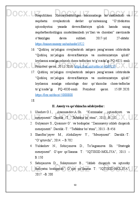 Respublikasi   Xususiylashtirilgan   korxonalarga   ko‘maklashish   va
raqobatni   rivojlantirish   davlat   qo‘mitasining   “O‘zbekiston
iqtisodiyotini   yanada   diversifikatsiya   qilish   hamda   uning
raqobatbardoshligini   mustahkamlash   yo‘llari   va   choralari”   mavzusida
o‘tkazilgan   davra   suhbati.   2017-yil   27-oktabr.
https://mineconomy.uz/uz/node/1922  
16.   “Qishloq   xo‘jaligini   rivojlantirish   xalqaro   jamg‘armasi   ishtirokida
“Qishloq   xo‘jaligini   diversifikatsiya   va   modernizatsiya   qilish”
loyihasini amalga oshirish chora-tadbirlari to‘g‘risida”gi PQ-4021-sonli
Prezident qarori. 20.11.2018.  https://lex.uz/ru/docs/-4069155
17.   Qishloq   xo‘jaligini   rivojlantirish   xalqaro   jamg‘armasi   ishtirokida
“Qishloq   xo‘jaligini   diversifikatsiya   va   modernizatsiya   qilish”
loyihasini   amalga   oshirishga   doir   qo‘shimcha   chora-tadbirlar
to‘g‘risida”gi   PQ-4830-sonli   Prezident   qarori.   15.09.2020.
https://lex.uz/docs/-5000808
18.
II. Asosiy va qo‘shimcha adabiyotlar:
1. Ulashev.O.I.,   Atamuradov.A.Sh.   “Korxonalar   iqtisodiyoti   va
menejmenti”. Darslik .-T.: “Tafakkur bo’stoni”, 2013.- B.232.
2. Gulyamov S., Qosimov G’. va boshqalar. “Zamonaviy ishlab chiqarish
menejmenti”. Darslik.-T.: “Tafakkur bo’stoni”, 2013.- B.456
3. Sharifxo’jayev   M.,   Abdullayev   Y.,   “Menejment”.   Darslik.-T.:
“O’qituvchi”, 2014. – B.702
4. Yuldashev   N.,   Sobirjonova   D.,   To’lagoanova   Sh.   “Strategik
menejment”.   O’quv   qo’llanma.   T.:   “IQTISOD-MOLIYA”,   2013.   –
B.150
5. Sabirjanova   D.,   Sulaymonov   B.,   “Ishlab   chiqarish   va   iqtisodiy
faoliyatni   boshqarish”.   O’quv   qo’llanma.   T.:   “IQTISOD-MOLIYA”,
2017. –B.200
50