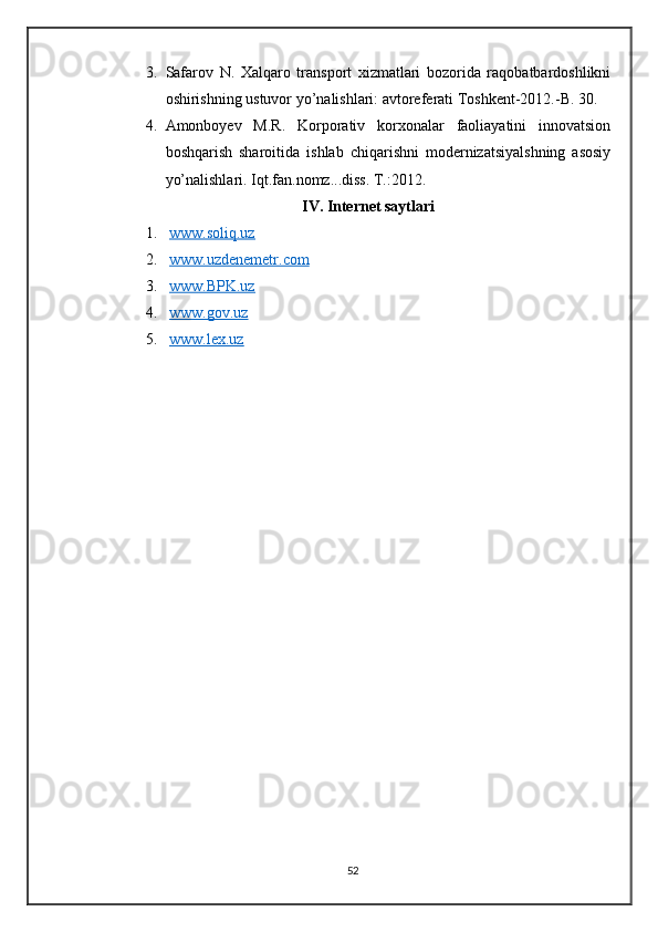 3. Safarov   N.   Xalqaro   transport   xizmatlari   bozorida   raqobatbardoshlikni
oshirishning ustuvor yo’nalishlari: avtoreferati Toshkent-2012.-B. 30.
4. Amonboyev   M.R.   Korporativ   korxonalar   faoliayatini   innovatsion
boshqarish   sharoitida   ishlab   chiqarishni   modernizatsiyalshning   asosiy
yo’nalishlari. Iqt.fan.nomz...diss. T.:2012.
IV. Internet saytlari
1.   www.soliq.uz  
2.   www.uzdenemetr.com  
3.   www.BPK.uz  
4.   www.gov.uz  
5.   www.lex.uz  
52 