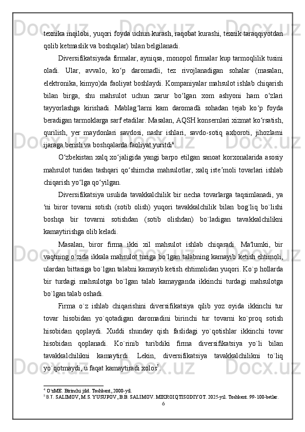 texnika inqilobi, yuqori foyda uchun kurash, raqobat kurashi, texnik taraqqiyotdan
qolib ketmaslik va boshqalar) bilan belgilanadi. 
Diversifikatsiyada firmalar, ayniqsa, monopol firmalar kup tarmoqlilik tusini
oladi.   Ular,   avvalo,   ko p   daromadli,   tez   rivojlanadigan   sohalar   (masalan,ʻ
elektronika, kimyo)da faoliyat boshlaydi. Kompaniyalar mahsulot ishlab chiqarish
bilan   birga,   shu   mahsulot   uchun   zarur   bo lgan   xom   ashyoni   ham   o zlari	
ʻ ʻ
tayyorlashga   kirishadi.   Mablag larni   kam   daromadli   sohadan   tejab   ko p   foyda	
ʻ ʻ
beradigan tarmoklarga sarf etadilar. Masalan, AQSH konsernlari xizmat ko rsatish,	
ʻ
qurilish,   yer   maydonlari   savdosi,   nashr   ishlari,   savdo-sotiq   axboroti,   jihozlarni
ijaraga berish va boshqalarda faoliyat yuritdi 4
.
O zbekistan xalq xo jaligida yangi barpo etilgan sanoat korxonalarida asosiy	
ʻ ʻ
mahsulot   turidan   tashqari   qo shimcha   mahsulotlar,   xalq   iste moli   tovarlari   ishlab	
ʻ ʼ
chiqarish yo lga qo yilgan.	
ʻ ʻ
Diversifikatsiya   usulida   tavakkalchilik   bir   necha   tovarlarga   taqsimlanadi,   ya
′ni   biror   tovarni   sotish   (sotib   olish)   yuqori   tavakkalchilik   bilan   bog`liq   bo`lishi
boshqa   bir   tovarni   sotishdan   (sotib   olishdan)   bo`ladigan   tavakkalchilikni
kamaytirishga olib keladi. 
Masalan,   biror   firma   ikki   xil   mahsulot   ishlab   chiqaradi.   Ma′lumki,   bir
vaqtning o`zida ikkala mahsulot turiga bo`lgan talabning kamayib ketish ehtimoli,
ulardan bittasiga bo`lgan talabni kamayib ketish ehtimolidan yuqori. Ko`p hollarda
bir   turdagi   mahsulotga   bo`lgan   talab   kamayganda   ikkinchi   turdagi   mahsulotga
bo`lgan talab oshadi.  
Firma   o`z   ishlab   chiqarishini   diversifikatsiya   qilib   yoz   oyida   ikkinchi   tur
tovar   hisobidan   yo`qotadigan   daromadini   birinchi   tur   tovarni   ko`proq   sotish
hisobidan   qoplaydi.   Xuddi   shunday   qish   faslidagi   yo`qotishlar   ikkinchi   tovar
hisobidan   qoplanadi.   Ko`rinib   turibdiki   firma   diversifikatsiya   yo`li   bilan
tavakkalchilikni   kamaytirdi.   Lekin,   diversifikatsiya   tavakkalchilikni   to`liq
yo`qotmaydi, u faqat kamaytiradi xolos 5
.
4
 O zME. Birinchi jild. Toshkent, 2000-yil.	
ʻ
5
 B.T.  SАLIMOV, M.S. YUSUPOV, B.B. SALIMOV. MIKROIQTISODIYOT. 2025-yil. Toshkent. 99-100-betlar.
6 