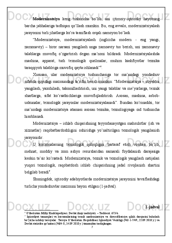 Modernizatsiya   keng   tushuncha   bo’lib,   uni   ijtimoiy-iqtisodiy   hayotning
barcha jabhalariga tadbiqan qo’llash mumkin. Bu, eng avvalo, modernizatsiyalash
jarayonini turli jihatlarga ko’ra tasniflash orqali namoyon bo’ladi.
“Modernizatsiya,   modernizatsiyalash   (inglizcha   modern   -   eng   yangi,
zamonaviy)   –   biror   narsani   yangilash   unga   zamoaviy   tus   berish,   uni   zamonaviy
talablarga   muvofiq   o’zgartirish   degan   ma’noni   bildiradi.   Modernizatsiyalashda
mashina,   apparat,   turli   texnologik   qurilmalar,   muhim   kashfiyotlar   texnika
taraqqiyoti talablriga muvofiq qayta ishlanadi” 6
.
Xususan,   ular   modernizatsiya   tushunchasiga   tor   ma’nodagi   yondashuv
sifatida quyidagi mazmundagi ta’rifni berish mumkin: “Modernizatsiya – obyektni
yangilash, yaxshilash,  takomillashtirish,  uni  yangi  talablar  va me’yorlarga, texnik
shartlarga,   sifat   ko’rsatkichlariga   muvofiqlashtirish.   Asosan,   mashina,   asbob-
uskunalar,   texnologik   jarayonlar   modernizatsiyalanadi”.   Bundan   ko’rinadiki,   tor
ma’nodagi   modernizatsiya   atamasi   asosan   texnika,   texnologiyaga   oid   tushuncha
hisoblanadi.
Modernizatsiya   –   ishlab   chiqarishning   tayyorlanayotgan   mahsulotlar   (ish   va
xizmatlar)   raqobatbardoshligini   oshirishga   yo’naltirilgan   texnologik   yangilanish
jarayonidir. 
U   korxonalarning   texnologik   qoloqligini   bartaraf   etish   vositasi   bo’lib,
mehnat,   moddiy   va   xom   ashyo   resurslaridan   samarali   foydalanish   darajasiga
keskin   ta’sir   ko’rsatadi.   Modernizatsiya,   texnik   va   texnologik   yangilash   natijalari
yuqori   texnologik,   raqobatdosh   ishlab   chiqarishning   jadal   rivojlanish   shartini
belgilab beradi 7
.
Shuningdek, iqtisodiy adabiyotlarda modernizatsiya jarayonini tavsiflashdagi
turlicha yondashuvlar mazmuni bayon etilgan (1-jadval).
1-jadval
6
 O’zbekiston Milliy Ensiklopediyasi. Davlat ilmiy nashriyoti. – Toshkent. 673-b.
7
  Iqtisodiyot   tarmoqlari   va   korxonalarining   texnik   modernizatsiya   va   diversifikatsiya   qilish   darajasini   baholash
bo’yicha uslubiy tavsiyalar. Tavsiya O’zbekiston Respublikasi Iqtisodiyot Vazirligi (№2-1-7/49, 22.09.2010 y.) va
Davlat statistika qo’mitasi (№04-8, 14.09.2010 y.) tomonidan tasdiqlangan.
7 