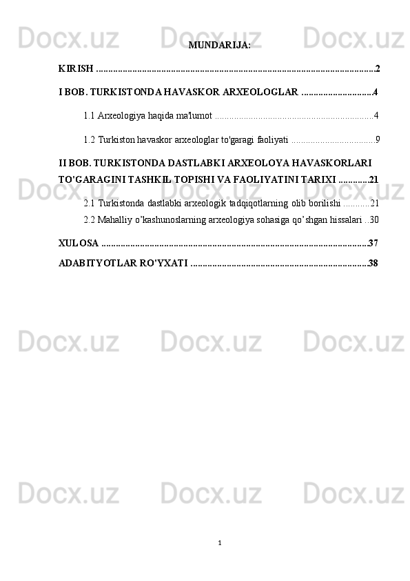 MUNDARIJA:
KIRISH ....................................................................................................................2
I BOB. TURKISTONDA HAVASKOR ARXEOLOGLAR ..............................4
1.1 Arxeologiya haqida ma'lumot ..................................................................4
1.2 Turkiston havaskor arxeologlar to'garagi faoliyati ...................................9
II BOB. TURKISTONDA DASTLABKI ARXEOLOYA HAVASKORLARI 
TO'GARAGINI TASHKIL TOPISHI VA FAOLIYATINI TARIXI .............21
2.1 Turkistonda   dastlabki   arxeologik   tadqiqotlarning   olib   borilishi ...........21
2.2 Mahalliy   o’kashunoslarning   arxeologiya   sohasiga   qo’shgan   hissalari ..30
XULOSA ...............................................................................................................37
ADABITYOTLAR RO'YXATI ..........................................................................38
1 