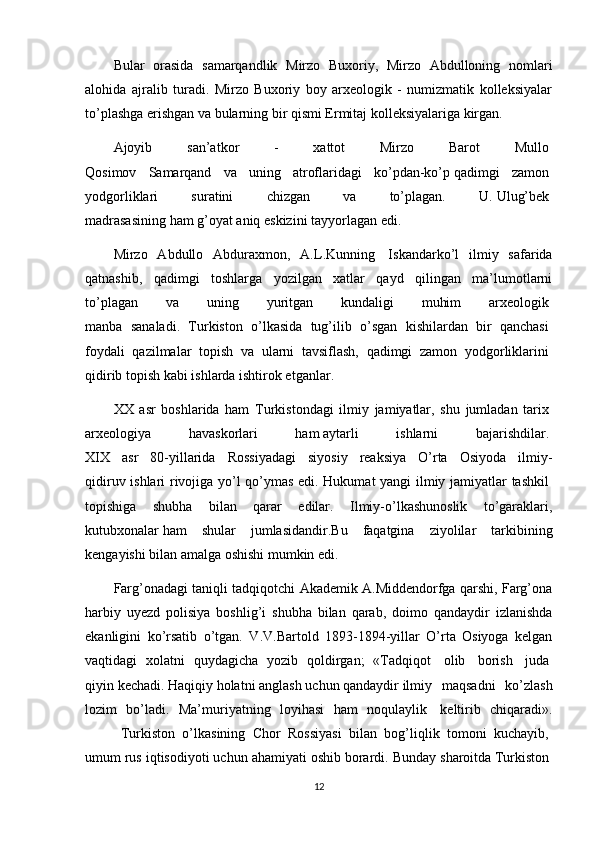 Bular   orasida   samarqandlik   Mirzo   Buxoriy,   Mirzo   Abdulloning   nomlari
alohida   ajralib   turadi.   Mirzo   Buxoriy   boy   arxeologik   -   numizmatik   kolleksiyalar
to’plashga erishgan va bularning bir qismi Ermitaj kolleksiyalariga kirgan. 
Ajoyib   san’atkor   -   xattot   Mirzo   Barot   Mullo  
Qosimov   Samarqand   va   uning   atroflaridagi   ko’pdan-ko’p   qadimgi   zamon  
yodgorliklari   suratini   chizgan   va   to’plagan.   U.   Ulug’bek  
madrasasining   ham   g’oyat   aniq eskizini tayyorlagan edi. 
Mirzo   Abdullo   Abduraxmon,   A.L.Kunning     Iskandarko’l   ilmiy   safarida
qatnashib,   qadimgi   toshlarga   yozilgan   xatlar   qayd   qilingan   ma’lumotlarni
to’plagan   va   uning   yuritgan   kundaligi   muhim   arxeologik  
manba   sanaladi.   Turkiston   o’lkasida   tug’ilib   o’sgan   kishilardan   bir   qanchasi  
foydali   qazilmalar   topish   va   ularni   tavsiflash,   qadimgi   zamon   yodgorliklarini  
qidirib   topish   kabi   ishlarda   ishtirok etganlar.  
XX   asr   boshlarida   ham   Turkistondagi   ilmiy   jamiyatlar,   shu   jumladan   tarix  
arxeologiya   havaskorlari   ham   aytarli   ishlarni   bajarishdilar.  
XIX   asr   80-yillarida   Rossiyadagi   siyosiy   reaksiya   O’rta   Osiyoda   ilmiy-
qidiruv ishlari rivojiga yo’l qo’ymas edi. Hukumat  yangi ilmiy jamiyatlar tashkil  
topishiga   shubha   bilan   qarar   edilar.   Ilmiy-o’lkashunoslik   to’garaklari,
kutubxonalar   ham   shular   jumlasidandir.Bu   faqatgina   ziyolilar   tarkibining
kengayishi bilan amalga oshishi mumkin edi. 
Farg’onadagi taniqli tadqiqotchi Akademik A.Middendorfga qarshi, Farg’ona
harbiy   uyezd   polisiya   boshlig’i   shubha   bilan   qarab,   doimo   qandaydir   izlanishda
ekanligini   ko’rsatib   o’tgan.   V.V.Bartold   1893-1894-yillar   O’rta   Osiyoga   kelgan
vaqtidagi   xolatni   quydagicha   yozib   qoldirgan;   «Tadqiqot     olib     borish     juda  
qiyin   kechadi.   Haqiqiy   holatni   anglash   uchun   qandaydir   ilmiy   maqsadni   ko’zlash
lozim   bo’ladi.   Ma’muriyatning   loyihasi   ham   noqulaylik     keltirib   chiqaradi».
Turkiston   o’lkasining   Chor   Rossiyasi   bilan   bog’liqlik   tomoni   kuchayib,  
umum rus iqtisodiyoti uchun ahamiyati oshib borardi. Bunday   sharoitda   Turkiston  
12 