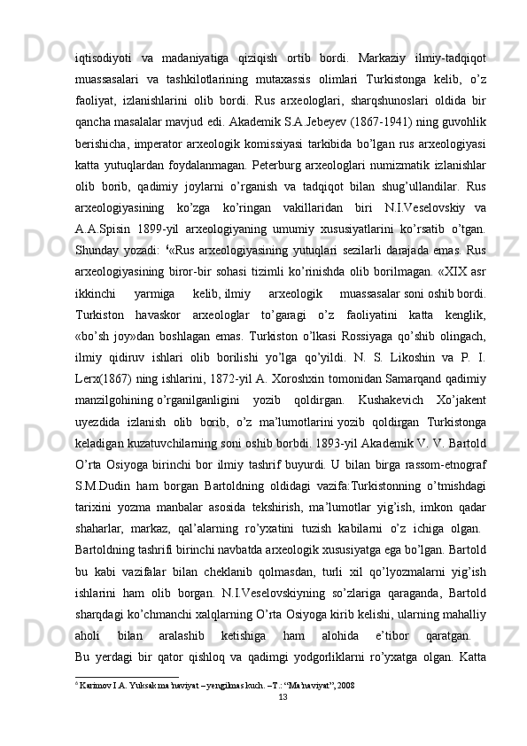 iqtisodiyoti   va   madaniyatiga   qiziqish   ortib   bordi.   Markaziy   ilmiy-tadqiqot  
muassasalari   va   tashkilotlarining   mutaxassis   olimlari   Turkistonga   kelib,   o’z  
faoliyat,   izlanishlarini   olib   bordi.   Rus   arxeologlari,   sharqshunoslari   oldida   bir  
qancha masalalar mavjud edi. Akademik S.A.Jebeyev (1867-1941) ning guvohlik  
berishicha,   imperator   arxeologik   komissiyasi   tarkibida   bo’lgan   rus   arxeologiyasi  
katta   yutuqlardan   foydalanmagan.   Peterburg   arxeologlari   numizmatik   izlanishlar  
olib   borib,   qadimiy   joylarni   o’rganish   va   tadqiqot   bilan   shug’ullandilar.   Rus  
arxeologiyasining     ko’zga     ko’ringan     vakillaridan     biri     N.I.Veselovskiy   va  
A.A.Spisin   1899-yil   arxeologiyaning   umumiy   xususiyatlarini   ko’rsatib   o’tgan.  
Shunday   yozadi:   6
«Rus   arxeologiyasining   yutuqlari   sezilarli   darajada   emas.   Rus  
arxeologiyasining   biror-bir   sohasi   tizimli   ko’rinishda   olib   borilmagan.   «XIX   asr  
ikkinchi   yarmiga   kelib,   ilmiy   arxeologik   muassasalar   soni   oshib   bordi.  
Turkiston   havaskor   arxeologlar   to’garagi   o’z   faoliyatini   katta   kenglik,  
«bo’sh   joy»dan   boshlagan   emas.   Turkiston   o’lkasi   Rossiyaga   qo’shib   olingach,  
ilmiy   qidiruv   ishlari   olib   borilishi   yo’lga   qo’yildi.   N.   S.   Likoshin   va   P.   I.  
Lerx(1867) ning ishlarini, 1872-yil A. Xoroshxin tomonidan Samarqand qadimiy  
manzilgohining   o’rganilganligini   yozib   qoldirgan.   Kushakevich   Xo’jakent  
uyezdida   izlanish   olib   borib,   o’z   ma’lumotlarini   yozib   qoldirgan   Turkistonga  
keladigan kuzatuvchilarning soni oshib borbdi. 1893-yil Akademik V. V. Bartold  
O’rta   Osiyoga   birinchi   bor   ilmiy   tashrif   buyurdi.   U   bilan   birga   rassom-etnograf  
S.M.Dudin   ham   borgan   Bartoldning   oldidagi   vazifa:Turkistonning   o’tmishdagi  
tarixini   yozma   manbalar   asosida   tekshirish,   ma’lumotlar   yig’ish,   imkon   qadar  
shaharlar,   markaz,   qal’alarning   ro’yxatini   tuzish   kabilarni   o’z   ichiga   olgan.  
Bartoldning tashrifi birinchi navbatda arxeologik xususiyatga ega bo’lgan. Bartold  
bu   kabi   vazifalar   bilan   cheklanib   qolmasdan,   turli   xil   qo’lyozmalarni   yig’ish  
ishlarini   ham   olib   borgan.   N.I.Veselovskiyning   so’zlariga   qaraganda,   Bartold  
sharqdagi ko’chmanchi xalqlarning O’rta Osiyoga kirib kelishi, ularning mahalliy  
aholi   bilan   aralashib   ketishiga   ham   alohida   e’tibor   qaratgan.  
Bu   yerdagi   bir   qator   qishloq   va   qadimgi   yodgorliklarni   ro’yxatga   olgan.   Katta  
6
  Karimov I.A. Yuksak ma’naviyat – yengilmas kuch. –T.: “Ma’naviyat”, 2008
13 