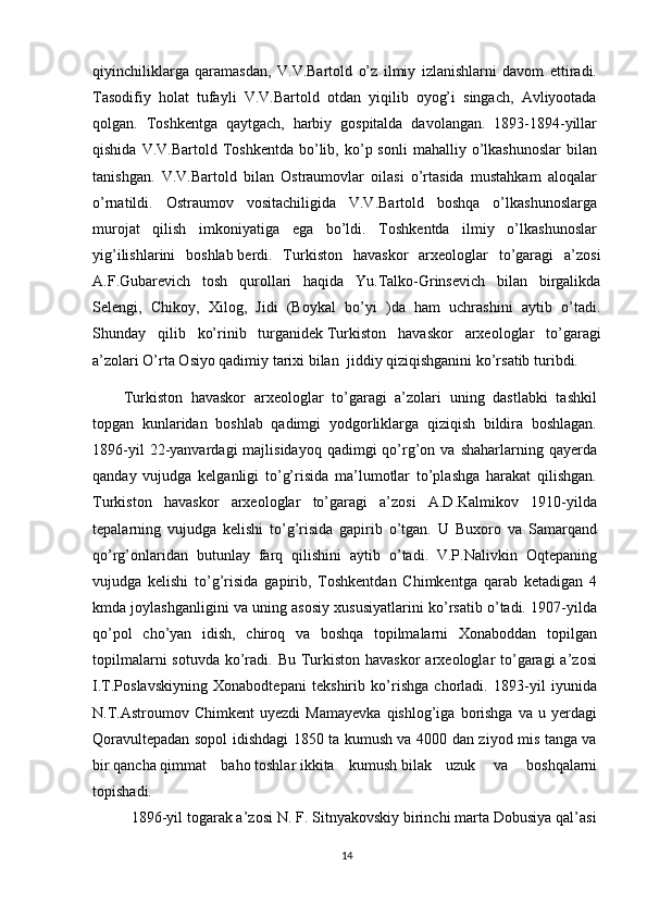 qiyinchiliklarga   qaramasdan,   V.V.Bartold   o’z   ilmiy   izlanishlarni   davom   ettiradi.  
Tasodifiy   holat   tufayli   V.V.Bartold   otdan   yiqilib   oyog’i   singach,   Avliyootada  
qolgan.   Toshkentga   qaytgach,   harbiy   gospitalda   davolangan.   1893-1894-yillar  
qishida  V.V.Bartold  Toshkentda   bo’lib,  ko’p  sonli  mahalliy  o’lkashunoslar  bilan  
tanishgan.   V.V.Bartold   bilan   Ostraumovlar   oilasi   o’rtasida   mustahkam   aloqalar  
o’rnatildi.   Ostraumov   vositachiligida   V.V.Bartold   boshqa   o’lkashunoslarga  
murojat   qilish   imkoniyatiga   ega   bo’ldi.   Toshkentda   ilmiy   o’lkashunoslar  
yig’ilishlarini   boshlab   berdi.   Turkiston   havaskor   arxeologlar   to’garagi   a’zosi
A.F.Gubarevich   tosh   qurollari   haqida   Yu.Talko-Grinsevich   bilan   birgalikda
Selengi,   Chikoy,   Xilog,   Jidi   (Boykal   bo’yi   )da   ham   uchrashini   aytib   o’tadi.
Shunday   qilib   ko’rinib   turganidek   Turkiston   havaskor   arxeologlar   to’garagi
a’zolari O’rta Osiyo qadimiy tarixi bilan    jiddiy qiziqishganini ko’rsatib   turibdi.  
Turkiston   havaskor   arxeologlar   to’garagi   a’zolari   uning   dastlabki   tashkil  
topgan   kunlaridan   boshlab   qadimgi   yodgorliklarga   qiziqish   bildira   boshlagan.  
1896-yil  22-yanvardagi   majlisidayoq  qadimgi  qo’rg’on  va  shaharlarning  qayerda  
qanday   vujudga   kelganligi   to’g’risida   ma’lumotlar   to’plashga   harakat   qilishgan.  
Turkiston   havaskor   arxeologlar   to’garagi   a’zosi   A.D.Kalmikov   1910-yilda  
tepalarning   vujudga   kelishi   to’g’risida   gapirib   o’tgan.   U   Buxoro   va   Samarqand  
qo’rg’onlaridan   butunlay   farq   qilishini   aytib   o’tadi.   V.P.Nalivkin   Oqtepaning  
vujudga   kelishi   to’g’risida   gapirib,   Toshkentdan   Chimkentga   qarab   ketadigan   4  
kmda joylashganligini va uning asosiy xususiyatlarini ko’rsatib o’tadi. 1907-yilda  
qo’pol   cho’yan   idish,   chiroq   va   boshqa   topilmalarni   Xonaboddan   topilgan  
topilmalarni  sotuvda  ko’radi. Bu Turkiston  havaskor  arxeologlar  to’garagi  a’zosi  
I.T.Poslavskiyning   Xonabodtepani   tekshirib   ko’rishga   chorladi.   1893-yil   iyunida  
N.T.Astroumov   Chimkent   uyezdi   Mamayevka   qishlog’iga   borishga   va   u  yerdagi  
Qoravultepadan sopol idishdagi 1850 ta kumush va 4000 dan ziyod mis tanga va  
bir   qancha   qimmat   baho   toshlar   ikkita   kumush   bilak   uzuk     va     boshqalarni  
topishadi.  
1896-yil togarak a’zosi N. F. Sitnyakovskiy birinchi marta Dobusiya qal’asi  
14 