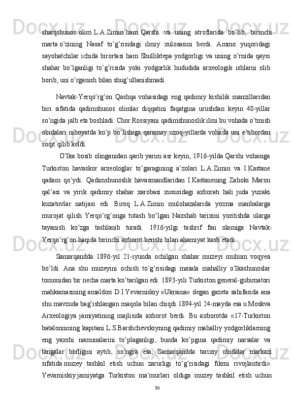 sharqshunos   olim   L.A.Zimin   ham   Qarshi     va     uning     atroflarida     bo’lib,     birinchi
marta   o’zining   Nasaf   to’g’risidagi   ilmiy   xulosasini   berdi.   Ammo   yuqoridagi  
sayohatchilar   ichida   birortasi   ham   Shulliktepa   yodgorligi   va   uning   o’rnida   qaysi  
shahar   bo’lganligi   to’g’risida   yoki   yodgorlik   hududida   arxeologik   ishlarni   olib  
borib,   uni   o’rganish   bilan shug’ullanishmadi. 
Navtak-Yerqo’rg’on   Qashqa   vohasidagi   eng   qadimiy   kishilik   manzillaridan  
biri   sifatida   qadimshunos   olimlar   diqqatini   faqatgina   urushdan   keyin   40-yillar  
so’ngida jalb   eta   boshladi.   Chor   Rossiyani   qadimshunoslik   ilmi   bu   vohada   o’tmish  
obidalari  nihoyatda ko’p bo’lishiga qaramay uzoq-yillarda vohada uni  e’tibordan  
soqit   qilib   keldi.  
O’lka bosib olinganidan qarib yarim asr keyin, 1916-yilda Qarshi vohasiga  
Turkiston   havaskor   arxeologlar   to’garagining   a’zolari   L.A.Zimin   va   I.Kastane  
qadam   qo’ydi.   Qadimshunoslik   havasmandlaridan   I.Kastanening   Zahoki   Maron  
qal’asi   va   yirik   qadimiy   shahar   xarobasi   xususidagi   axborati   hali   juda   yuzaki  
kuzatuvlar   natijasi   edi.   Biroq   L.A.Zimin   mulohazalarida   yozma   manbalarga  
murojat   qilish   Yerqo’rg’onga   tutash   bo’lgan   Naxshab   tarixini   yoritishda   ularga  
tayanish   ko’zga   tashlanib   turadi.   1916-yilgi   tashrif   fan   olamiga   Navtak-
Yerqo’rg’on   haqida   birinchi   axborot   berishi   bilan ahamiyat kasb   etadi.
Samarqandda   1896-yil   21-iyunda   ochilgan   shahar   muzeyi   muhum   voqyea  
bo’ldi.   Ana   shu   muzeyini   ochish   to’g’risidagi   masala   mahalliy   o’lkashunoslar  
tomonidan bir necha marta ko’tarilgan edi. 1893-yili Turkiston general-gubirnatori  
mahkamasining amaldori D.I.Yevarniskiy «Ukraina» degan gazeta sahifasida ana  
shu mavzuda bag’ishlangan maqola bilan chiqdi.1894-yil   24-mayda   esa   u   Moskva  
Arxeologiya   jamiyatining   majlisida   axborot   berdi.   Bu   axborotda   «17-Turkiston  
batalonnining kapitani L.S.Barshchevskiyning qadimiy mahalliy yodgorliklarning  
eng   yaxshi   namunalarini   to’plaganligi,   bunda   ko’pgina   qadimiy   narsalar   va  
tangalar   borligini   aytib,   so’ngra   esa,   Samarqandda   tarixiy   obidalar   markazi
sifatida   muzey   tashkil   etish   uchun   zarurligi   to’g’risidagi   fikrni   rivojlantirdi».
Yevarniskiy   jamiyatga   Turkiston   ma’murlari   oldiga   muzey   tashkil   etish   uchun
16 