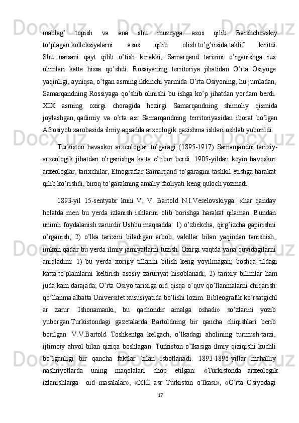 mablag’   topish   va   ana   shu   muzeyga   asos   qilib   Barshchevskiy
to’plagan   kolleksiyalarni   asos   qilib   olish   to’g’risida   taklif   kiritdi.
Shu   narsani   qayt   qilib   o’tish   kerakki,   Samarqand   tarixini   o’rganishga   rus  
olimlari   katta   hissa   qo’shdi.   Rossiyaning   territoriya   jihatidan   O’rta   Osiyoga  
yaqinligi, ayniqsa, o’tgan asrning ikkinchi yarmida O’rta Osiyoning, hu   jumladan,  
Samarqandning   Rossiyaga   qo’shib   olinishi   bu   ishga   ko’p  jihatdan   yordam   berdi.  
XIX   asrning   oxirgi   choragida   hozirgi   Samarqandning   shimoliy   qismida
joylashgan,   qadimiy   va   o’rta   asr   Samarqandning   territoriyasidan   iborat   bo’lgan
Afrosiyob   xarobasida   ilmiy aqsadda   arxeologik   qazishma   ishlari oshlab   yuborildi.  
Turkiston   havaskor   arxeologlar   to’garagi   (1895-1917)   Samarqandni   tarixiy-
arxeologik   jihatdan   o’rganishga   katta   e’tibor   berdi.   1905-yildan   keyin   havoskor  
arxeologlar, tarixchilar, Etnograflar Samarqand to’garagini tashkil etishga harakat  
qilib ko’rishdi,   biroq   to’garakning   amaliy faoliyati keng   quloch   yozmadi.
1893-yil   15-sentyabr   kuni   V.   V.   Bartold   N.I.Veselovskiyga:   «har   qanday  
holatda   men   bu   yerda   izlanish   ishlarini   olib   borishga   harakat   qilaman.   Bundan  
unimli foydalanish zarurdir.Ushbu maqsadda: 1) o’zbekcha, qirg’izcha gapirishni  
o’rganish;   2)   o’lka   tarixini   biladigan   arbob,   vakillar   bilan   yaqindan   tanishish,  
imkon qadar bu yerda ilmiy jamiyatlarni tuzish. Oxirgi vaqtda yana quyidagilarni  
aniqladim:   1)   bu   yerda   xorijiy   tillarini   bilish   keng   yoyilmagan;   boshqa   tildagi
katta   to’plamlarni   keltirish   asosiy   zaruriyat   hisoblanadi;   2)   tarixiy   bilimlar   ham
juda   kam darajada; O’rta Osiyo tarixiga oid qisqa o’quv qo’llanmalarni chiqarish:
qo’llanma   albatta   Universitet   xususiyatida   bo’lishi   lozim.   Bibleografik   ko’rsatgichl
ar   zarur.   Ishonamanki,   bu   qachondir   amalga   oshadi»   so’zlarini   yozib  
yuborgan.Turkistondagi   gazetalarda   Bartoldning   bir   qancha   chiqishlari   berib  
borilgan.   V.V.Bartold   Toshkentga   kelgach,   o’lkadagi   aholining   turmush-tarzi,  
ijtimoiy   ahvol   bilan   qiziqa   boshlagan.   Turkiston   o’lkasiga   ilmiy   qiziqishi   kuchli  
bo’lganligi   bir   qancha   faktlar   bilan   isbotlanadi.   1893-1896-yillar   mahalliy  
nashriyotlarda     uning     maqolalari     chop     etilgan:     «Turkistonda   arxeologik
izlanishlarga     oid   masalalar»,   «XIII   asr   Turkiston   o’lkasi»,   «O’rta   Osiyodagi  
17 