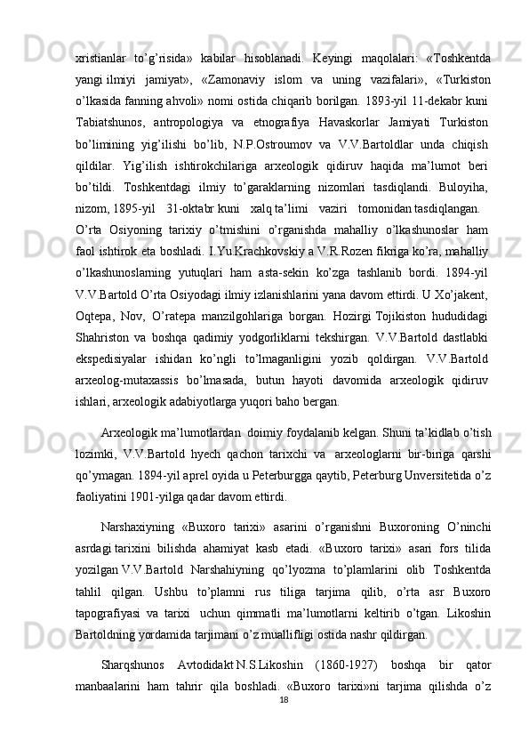 xristianlar   to’g’risida»   kabilar   hisoblanadi.   Keyingi   maqolalari:   «Toshkentda
yangi   ilmiyi   jamiyat»,   «Zamonaviy   islom   va   uning   vazifalari»,   «Turkiston
o’lkasida   fanning ahvoli» nomi ostida chiqarib borilgan. 1893-yil 11-dekabr kuni  
Tabiatshunos,   antropologiya   va   etnografiya   Havaskorlar   Jamiyati   Turkiston  
bo’limining   yig’ilishi   bo’lib,   N.P.Ostroumov   va   V.V.Bartoldlar   unda   chiqish  
qildilar.   Yig’ilish   ishtirokchilariga   arxeologik   qidiruv   haqida   ma’lumot   beri  
bo’tildi.   Toshkentdagi   ilmiy   to’garaklarning   nizomlari   tasdiqlandi.   Buloyiha,  
nizom,   1895-yil   31-oktabr   kuni   xalq   ta’limi   vaziri   tomonidan   tasdiqlangan.  
O’rta   Osiyoning   tarixiy   o’tmishini   o’rganishda   mahalliy   o’lkashunoslar   ham  
faol ishtirok eta boshladi. I.Yu.Krachkovskiy a   V.R.Rozen   fikriga   ko’ra,   mahalliy  
o’lkashunoslarning   yutuqlari   ham   asta-sekin   ko’zga   tashlanib   bordi.   1894-yil  
V.V.Bartold O’rta Osiyodagi ilmiy izlanishlarini yana davom ettirdi. U Xo’jakent,  
Oqtepa,   Nov,   O’ratepa   manzilgohlariga   borgan.   Hozirgi   Tojikiston   hududidagi  
Shahriston   va   boshqa   qadimiy   yodgorliklarni   tekshirgan.   V.V.Bartold   dastlabki  
ekspedisiyalar   ishidan   ko’ngli   to’lmaganligini   yozib   qoldirgan.   V.V.Bartold  
arxeolog-mutaxassis   bo’lmasada,   butun   hayoti   davomida   arxeologik   qidiruv  
ishlari, arxeologik adabiyotlarga yuqori baho bergan. 
Arxeologik ma’lumotlardan    doimiy foydalanib   kelgan. Shuni ta’kidlab o’tish
lozimki,   V.V.Bartold   hyech   qachon   tarixchi   va     arxeologlarni   bir-biriga   qarshi
qo’ymagan. 1894-yil aprel oyida u Peterburgga qaytib, Peterburg Unversitetida o’z
faoliyatini 1901-yilga qadar davom ettirdi. 
Narshaxiyning   «Buxoro   tarixi»   asarini   o’rganishni   Buxoroning   O’ninchi
asrdagi   tarixini   bilishda   ahamiyat   kasb   etadi.   «Buxoro   tarixi»   asari   fors   tilida
yozilgan   V.V.Bartold   Narshahiyning   qo’lyozma   to’plamlarini   olib   Toshkentda
tahlil   qilgan.   Ushbu   to’plamni   rus   tiliga   tarjima   qilib,   o’rta   asr   Buxoro
tapografiyasi   va   tarixi     uchun   qimmatli   ma’lumotlarni   keltirib   o’tgan.   Likoshin
Bartoldning yordamida tarjimani o’z muallifligi ostida nashr qildirgan. 
Sharqshunos   Avtodidakt   N.S.Likoshin   (1860-1927)   boshqa   bir   qator
manbaalarini   ham   tahrir   qila   boshladi.   «Buxoro   tarixi»ni   tarjima   qilishda   o’z
18 