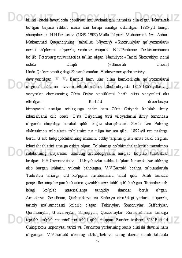 bilimi, kuchi favqulotda qobiliyati   intiluvchanligini namoish qila olgan. Murrakab
bo’lgan   tarjima   ishlari   mana   shu   tariqa   amalga   oshirilgan   1885-yil   taniqli
sharqshunos   N.N.Pantusov   (1849-1909)   Mulla   Niyioz   Muhammad   bin   Ashur-
Muhammad   Quqandiyning   (tahallusi   Niyoziy)   «Shoxruhiylar   qo’lyozmalari»
nomli   to’plamni   o’rganib,   nashrdan   chiqardi.   N.N.Pantusov   Turkistonshunos
bo’lib,   Peterburg   universitetida   ta’lim   olgan.   Nashriyot   «Tarixi   Shoxruhiy»   nomi
ostida   chiqdi   («Shoxruh   tarixi»)
Unda   Qo’qon   xonligidagi   Shoxruhxondan-   Hudoyorxongacha   tarixiy
davr   yoritilgan.   V.   V.   Bartold   ham   ular   bilan   hamkorlikda   qo’lyozmalarni
o’rginish   ishlarini     davom   ettirdi   «Tarixi   Shohruhiy»da   1845-1865-yillardagi
voqyealar   chorizmning   O’rta   Osiyo   xonliklarni   bosib   olish   voqyealari   aks
ettirilgan.   Bartold   dissertasiya  
himoyasini   amalga   oshirgunga   qadar   ham   O’rta   Osiyoda   ko’plab   ilmiy  
izlanishlarni   olib   bordi.   O’rta   Osiyoning   turli   viloyatlarini   ilmiy   tomondan  
o’rganib   chiqishga   harakat   qildi.   Ingliz   sharqshunosi   Stenli   Len   Pulning  
«Musulmon   sulolalari»   to’plamini   rus   tiliga   tarjima   qildi.   1899-yil   uni   nashrga  
berdi. G’arb tadqiqotchilarining ishlarini oddiy tarjima qilish emas balki original  
izlanish ishlarini amalga oshira olgan. To’plamga qo’shimchalar kiritib musulmon  
sulolarining   shajaralari   ularning   xronologiyasini   aniqlab   ko’plab   tuzatishlar  
kiritgan.   P.A.Greznovich   va   I.I.Unyakovlar   ushbu   to’plam   borasida   Bartoldning  
olib   borgan   ishlarini   yuksak   baholagan.   V.V.Bartold   boshqa   to’plamlarida  
Turkiston   tarixiga   oid   ko’pgina   manbaalarini   tahlil   qildi.   Arab   tarixchi  
geograflarining   bergan   ko’rsatma   guvohliklarini   tahlil   qilib   ko’rgan.   Tarixshunosli
kdagi   ko’plab   materiallarga   tanqidiy   sharxlar   berib   o’tgan.  
Amudaryo,   Zarafshon,   Qashqadaryo   va   Sirdaryo   atrofidagi   yerlarni   o’rganib,  
tarixiy   ma’lumotlarni   keltirib   o’tgan.   Tohiriylar,   Somoniylar,   Safforiylar,  
Qorahoniylar,   G’aznaviylar,   Saljuqiylar,   Qoraxitoylar,   Xorazmshohlar   tarixiga  
tegishli   ko’plab   materiallarni   tahlil   qilib   chiqqan.   Bundan   tashqari   V.V.Bartold  
Chingizxon   imperiyasi   tarixi   va   Turkiston   yerlarining   bosib   olinishi   davrini   ham  
o’rgangan.   V.V.Bartold   o’zining   «Ulug’bek   va   uning   davri»   nomli   kitobida  
19 