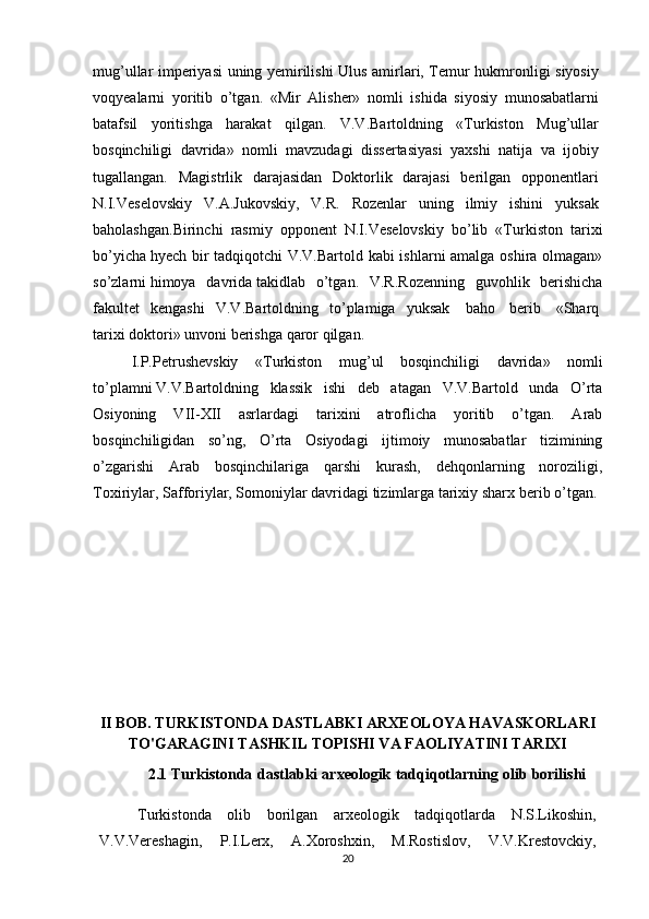 mug’ullar imperiyasi uning yemirilishi Ulus amirlari, Temur hukmronligi siyosiy  
voqyealarni   yoritib   o’tgan.   «Mir   Alisher»   nomli   ishida   siyosiy   munosabatlarni  
batafsil   yoritishga   harakat   qilgan.   V.V.Bartoldning   «Turkiston   Mug’ullar  
bosqinchiligi   davrida»   nomli   mavzudagi   dissertasiyasi   yaxshi   natija   va   ijobiy  
tugallangan.   Magistrlik   darajasidan   Doktorlik   darajasi   berilgan   opponentlari  
N.I.Veselovskiy   V.A.Jukovskiy,   V.R.   Rozenlar   uning   ilmiy   ishini   yuksak  
baholashgan.Birinchi   rasmiy   opponent   N.I.Veselovskiy   bo’lib   «Turkiston   tarixi
bo’yicha   hyech bir tadqiqotchi V.V.Bartold kabi ishlarni amalga oshira olmagan»
so’zlarni   himoya   davrida   takidlab   o’tgan.   V.R.Rozenning   guvohlik   berishicha
fakultet   kengashi   V.V.Bartoldning   to’plamiga   yuksak     baho     berib     «Sharq  
tarixi   doktori»   unvoni   berishga   qaror   qilgan.
I.P.Petrushevskiy   «Turkiston   mug’ul   bosqinchiligi   davrida»   nomli
to’plamni   V.V.Bartoldning   klassik   ishi   deb   atagan   V.V.Bartold   unda   O’rta
Osiyoning   VII-XII   asrlardagi   tarixini   atroflicha   yoritib   o’tgan.   Arab
bosqinchiligidan   so’ng,   O’rta   Osiyodagi   ijtimoiy   munosabatlar   tizimining
o’zgarishi   Arab   bosqinchilariga   qarshi   kurash,   dehqonlarning   noroziligi,
Toxiriylar, Safforiylar, Somoniylar davridagi tizimlarga tarixiy sharx   berib   o’tgan.
II BOB. TURKISTONDA DASTLABKI ARXEOLOYA HAVASKORLARI
TO'GARAGINI TASHKIL TOPISHI VA FAOLIYATINI TARIXI 
2.1 Turkistonda   dastlabki   arxeologik   tadqiqotlarning   olib   borilishi
Turkistonda   olib   borilgan   arxeologik   tadqiqotlarda   N.S.Likoshin,
V.V.Vereshagin,   P.I.Lerx,   A.Xoroshxin,   M.Rostislov,   V.V.Krestovckiy,
20 